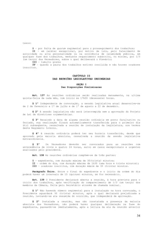 casos:

       I – por falta de quorum regimental para o prosseguimento dos trabalhos;
       II – em caráter excepcional, por motivo de luto, pelo falecimento de
autoridade ou alta personalidade ou na ocorrência de calamidade pública, em
qualquer fase dos trabalhos, mediante requerimento subscrito, no mínimo, por 1/3
(um terço) dos Vereadores, sobre o qual deliberará o Plenário;
       III – tumulto grave;
       IV – quando a pauta dos trabalhos estiver concluída e não houver oradores
inscritos.


                                    CAPÍTULO II
                       DAS REUNIÕES LEGISLATIVAS ORDINÁRIAS

                                       SEÇÃO I
                             Das Disposições Preliminares


       Art. 137 As reuniões ordinárias serão realizadas mensamente, na ultima
quinta-feira de cada mês, com início às 17h00 (dezessete) horas.

       § 1º Independente de convocação, a sessão legislativa anual desenvolve-se
de 2 de fevereiro a 17 de julho e de 1º de agosto a 22 de dezembro.

       § 2º A sessão legislativa não será interrompida sem a aprovação do Projeto
de Lei de diretrizes orçamentárias.

       § 3º Recaindo a data de alguma reunião ordinária em ponto facultativo ou
feriado, sua realização ficará automaticamente transferida para o primeiro dia
útil subseqüente, ressalvada a reunião de instalação da legislatura, nos termos
deste Regimento Interno.

       § 4º A reunião ordinária poderá ter seu horário transferido, desde que
aprovado pela maioria absoluta, ressalvada a reunião da sessão legislativa
extraordinária.

       § 5º     Os Vereadores deverão ser convocados para as reuniões com
antecedência de vinte e quatro 24 horas, salvo em casos excepcionais e urgentes
analisados pelo presidente.

         Art. 138 As reuniões ordinárias compõem-se de três partes:

         I – expediente, com duração máxima de 30(trinta) minutos;
         II – ordem do dia, com duração máxima de 1h30 (uma hora e trinta minutos);
         III – oradores inscritos, com duração máxim de 30 (trinta) minutos.

       Parágrafo Único. Entre o final do expediente e o início da ordem do dia
poderá haver um intervalo de 15 (quinze) minutos, se for necessário.

       Art. 139 O Presidente declarará aberta a reunião, à hora prevista para o
início dos trabalhos, após verificação do comparecimento de 1/3 (um terço) dos
membros da Câmara, feita pelo Secretário através de chamada nominal.

       § 1º Não havendo número regimental para a instalação na hora convocada, o
Presidente aguardará 30 (trinta) minutos, após o qual declarará prejudicada a
reunião, lavrando-se ata resumida do ocorrido, que independerá de aprovação.

       § 2º Instalada a reunião, mas não constatada a presença da maioria
absoluta dos Vereadores, não poderá haver qualquer deliberação na fase do
expediente, passando-se imediatamente, após a leitura da ata da reunião anterior


                                                                                 34
 