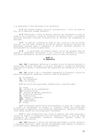 e do expediente, à fase destinada ao uso da palavra.

       § 3º Não havendo oradores inscritos antecipar-se-á o início da ordem do
dia, com a respectiva chamada regimental.

       § 4º Persistindo a falta da maioria absoluta dos Vereadores na fase da
ordem do dia e observado o prazo de tolerância de quinze minutos, o Presidente
declarará encerrada a reunião, lavrando-se ata do ocorrido, que independerá de
aprovação.

       § 5º As matérias constantes da ordem do dia, inclusive a ata da reunião
anterior, que não forem votadas em virtude da ausência da maioria absoluta dos
Vereadores, passarão para o expediente da reunião ordinária seguinte, ou
extraordinária se incluída na pauta desta.

       § 6º     A verificação de presença poderá ocorrer em qualquer fase da
reunião, a requerimento de Vereador ou por inciativa do Presidente e, sempre,
será feita nominalmente, fazendo-se constar na ata os nomes dos ausentes.

                                     SEÇÃO II
                                  Do Expediente


       Art. 140 O expediente destina-se à votação da ata da reunião anterior, à
leitura das matérias recebidas, à leitura, discussão e votação de pareceres,
requerimentos e moções, à apresentação das proposições dos Vereadores e ao uso da
Tribuna.

       Art. 141 Votada a ata, o Presidente determinará ao Secretário leitura da
matéria do expediente, obedecida a seguinte ordem de recebimento:

      I – do Prefeito;
      II – dos Vereadores;
      III – de diversos.

      § 1º Na leitura das proposições, obedecer-se-á a seguinte ordem:

      I - vetos;
      II – projetos de lei complementar;
      III – projetos de lei
      IV – projetos de decreto legislativo;
      V – projetos de resolução;
      VI – substitutivos;
      VII – emendas e subemendas;
      VIII – pareceres;
      IX – requerimentos;
      X – moções.

       § 2º A Secretaria deverá enviar aos Vereadores, no prazo de 3 (três) dias
a contar da apresentação do projeto ao plenário, cópias das proposições
apresentadas no expediente, salvo pareceres, requerimentos, indicações e moções,
cujas cópias deverão ser solicitadas pelo interessado.

       § 3º A ordem estabelecida neste artigo é taxativa, não sendo permitida a
leitura de papéis ou proposições fora do respectivo grupo ou fora da ordem
cronológica   de  apresentação,  vedando-se  igualmente,  qualquer   pedido  de
preferência nesse sentido.

       Art. 142 Terminada a leitura das matérias mencionadas no artigo anterior,
o Presidente destinará o tempo restante do expediente para debates e votações e
ao uso da tribuna, obedecida a seguinte preferência:


                                                                              35
 
