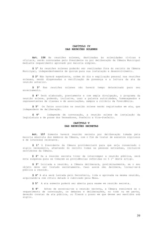 CAPÍTULO IV
                              DAS REUNIÕES SOLENES


       Art. 156 As reuniões solenes, destinadas às solenidades cívicas e
oficiais, serão convocadas pelo Presidente ou por deliberação da Câmara Municipal
mediante requerimento aprovado por maioria simples.

       § 1º As reuniões solenes poderão ser realizadas fora do recinto da Câmara
Municipal, independentemente de quorum para sua instalação e desenvolvimento.

       § 2º Não haverá expediente, ordem do dia e explicação pessoal nas reuniões
solenes, sendo dispensadas a verificação de presença e a leitura da ata da
reunião anterior.

       § 3º Nas    reuniões   solenes   não   haverá   tempo   determinado   para   seu
encerramento.

       § 4º Será elaborado, previamente e com ampla divulgação, o programa da
reunião solene, podendo, inclusive, usar a palavra autoridades, homenageados e
representantes de classes e de associações, sempre a critério da Presidência.

       § 5º Os fatos ocorridos na reunião solene serão registrados em ata, que
independerá de deliberação.

       § 6º      Independe de convocação, a reunião solene de          instalação   da
legislatura e de posse dos Vereadores, Prefeito e Vice-Prefeito.

                                   CAPÍTULO V
                              DAS REUNIÕES SECRETAS


       Art. 157 Somente haverá reunião secreta por deliberação tomada pela
maioria absoluta dos membros da Câmara, com o fim de tratar de assuntos sigilosos
e de interesse relevante.

       § 1º O Presidente da Câmara providenciará para que seja conservado o
sigilo necessário, afastando do recinto todas as pessoas estranhas, inclusive
servidores da Câmara.

       § 2º Se a reunião secreta tiver de interromper a reunião pública, será
esta suspensa para se tomarem as providências referidas no § 1º deste artigo.

       § 3º Iniciada a reunião, a Câmara deliberará, preliminarmente, se o seu
objeto deve ser tratado secretamente. Caso assim não delibere, tornar-se-á
pública a reunião.

       § 4º A ata será lavrada pelo Secretário, lida e aprovada na mesma reunião,
arquivando-a com rótulo datado e rubricado pela Mesa.

      § 5º   A ata somente poderá ser aberta para exame em reunião secreta.

       § 6º    Antes de encerrar-se a reunião secreta, a Câmara resolverá se o
requerimento de convocação, os debates e deliberações, no todo ou em parte,
deverão constar da ata pública, ou fixará o prazo em que devam ser mantidos sob
sigilo.




                                                                                    39
 