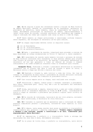 Art. 11 Em seguida à posse dos vereadores haverá a eleição da Mesa Diretora
da Câmara Municipal, devendo os interessados em se candidatar, apresentar ao
presidente em exercício, neste momento, cópia do requerimento de registro da
chapa, devidamente protocolado na secretaria da câmara, improrrogavelmente 2
(duas) horas antes da eleição, contendo assinatura dos candidatos que compõem a
chapa e indicação dos nomes que ocuparão cada cargo na mesa e o nome da chapa.

     § 1º Neste momento as chapas protocoladas e registradas conforme disposto
neste regimento, são entregues ao secretário ad hoc para análise.

    § 2º As chapas registradas deverão conter os seguintes cargos:

    a) (1) um Presidente;
    b) (1) um Vice-Presidente;
    c) (1) um secretário/tesoureiro.

     Art. 12 Após, o presidente da reunião, organizará para proceder a eleição da
mesa observadas as normas estabelecidas no Título II Capítulo I, deste regimento.

     Art. 13 O presidente da reunião neste momento iniciará o processo de eleição
da mesa diretora convocando dois vereadores ou duas pessoas idôneas para atuarem
como fiscais da eleição e do escrutínio. Em seguida o presidente determinará ao
secretário ad hoc que apresente a todos as cédulas de votação e chamará
nominalmente e em ordem alfabética crescente todos os vereadores para votarem.

      Parágrafo Único. Terminada a votação o presidente determinará ao secretário
juntamente com os fiscais que abra a urna de votação e apure os votos, e
declarará eleita a chapa que obtiver a maioria dos votos.

     Art. 14 Esgotada a votação e, após concluir a soma dos votos, tão logo se
conheça os integrantes da mesa eleita o presidente da reunião declarará instalada
a câmara, passando a direção dos trabalhos ao presidente eleito.

    § 1º Caso ocorra empate entre as chapas, será realizada nova votação.

     § 2º Persistindo o empate, tomará posse o vereador candidato a presidente,
mais idoso, observando para tanto, dia, mês e ano do nascimento dos candidatos
concorrentes.

     § 3º Ainda, persistindo o empate, observar-se-á o nome por ordem alfabética
crescente entre os candidatos empatados na forma do § 2º acima, considerando-se
eleita a chapa do candidato a presidente que primeiro figurar neste critério de
desempate.

     Art. 15 Da reunião de instalação, lavra-se-á ata em livro próprio, enviando-
se dela, cópia autenticada, à Secretaria do Juízo Eleitoral.

     Art. 16 O vereador ou suplente que se apresentar após a instalação da câmara
prestará compromisso perante o presidente, lavrando-se termo especial no livro
próprio.

     Art. 17 A câmara, nesta mesma reunião dará posse ao prefeito e vice-prefeito
respectivamente que, prestará o seguinte compromisso: “Prometo cumprir dignamente
o mandato a mim confiado, guardar a Constituição e as Leis, trabalhando pelo
engrandecimento deste Município”.

     § 1º Ao empossar-se, o prefeito e o vice-prefeito farão a entrega das
declarações dos seus bens à mesa, devidamente assinadas.

    § 2º Se no prazo de trinta dias, o prefeito ou vice-prefeito, salvo motivo


                                                                               4
 