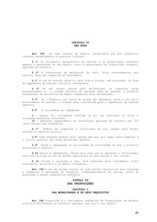 CAPÍTULO VI
                                   DAS ATAS


       Art. 158    De cada reunião da Câmara,      lavrar-se-á      ata   dos   trabalhos,
contendo resumidamente os assuntos tratados.

       § 1º Os documentos apresentados em reunião e as proposições conterão,
apenas, a declaração do seu objeto, salvo a requerimento de transcrição integral,
aprovado em Plenário.

       § 2º A transcrição da declaração      de   voto,   feita     resumidamente,    por
escrito, deve ser requerida ao Presidente.

       § 3º A ata da reunião anterior será lida e votada, sem discussão, na fase
do expediente da reunião ordinária subsequente.

       § 4º Se não houver quórum para deliberação, os trabalhos terão
prosseguimento e   a votação far-se-á em qualquer fase da reunião, à primeira
constatação de existência de número regimental para deliberação.

       § 5º Se o Plenário, por falta de quórum não deliberar sobre a ata até o
encerramento da reunião, a votação será transferida para o expediente da reunião
seguinte.

      § 6º   A ata poderá ser impugnada:

       I – quando for totalmente inválida ou por não descrever os fatos e
situações realmente ocorridos;
       II – mediante requerimento de invalidação aprovado em plenário por 2/3
(dois terços) dos vereadores.

       § 7º    Poderá ser requerida a retificação da ata, quando nela houver
omissão ou equívoco parcial.

       § 8º Cada vereador poderá falar apenas uma vez, por tempo nunca superior a
5 (cinco) minutos, não sendo permitidos apartes.

       § 9º Feita a impugnação ou solicitação de retificação da ata, o Plenário
deliberará a respeito.

       § 10 Aceita a impugnação, lavrar-se-á nova ata e, aprovada a retificação,
será ela incluída na ata da sessão legislativa em que ocorrer a sua votação.

       § 11 Votada e aprovada a ata, será         assinada   pelo    Presidente,    Vice-
Presidente, Secretário e os demais vereadores.

       Art. 159 A ata da última reunião de cada sessão legislativa será redigida
e submetida à aprovação do Plenário, independentemente de quórum, antes de
encerrada a sessão legislativa ordinária.

                                  TÍTULO IV
                               DAS PROPOSIÇÕES
                                 CAPÍTULO I
                    DAS MODALIDADES E DE SEUS REQUISITOS


       Art. 160 Proposição é o instrumento regimental de formalização de matéria
sujeita à deliberação do Plenário, qualquer que seja o seu objeto.



                                                                                       40
 