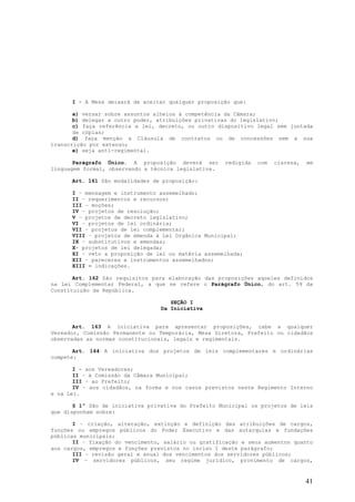 I - A Mesa deixará de aceitar qualquer proposição que:

       a) versar sobre assuntos alheios à competência da Câmara;
       b) delegar a outro poder, atribuições privativas do legislativo;
       c) faça referência a lei, decreto, ou outro dispositivo legal sem juntada
       de cópias;
       d) faça menção a Cláusula de contratos ou de concessões sem a sua
transcrição por extenso;
       e) seja anti-regimental.

       Parágrafo Único. A proposição deverá ser       redigida   com   clareza,   em
linguagem formal, observando a técnica legislativa.

      Art. 161 São modalidades de proposição:

      I – mensagem e instrumento assemelhado;
      II – requerimentos e recursos;
      III – moções;
      IV – projetos de resolução;
      V – projetos de decreto legislativo;
      VI – projetos de lei ordinária;
      VII – projetos de lei complementar;
      VIII – projetos de emenda à Lei Orgânica Municipal;
      IX – substitutivos e emendas;
      X- projetos de lei delegada;
      XI – veto a proposição de lei ou matéria assemelhada;
      XII – pareceres e instrumentos assemelhados;
      XIII – indicações.

       Art. 162 São requisitos para elaboração das proposições aqueles definidos
na Lei Complementar Federal, a que se refere o Parágrafo Único, do art. 59 da
Constituição da República.

                                     SEÇÃO I
                                  Da Iniciativa


       Art. 163 A iniciativa para apresentar proposições, cabe a qualquer
Vereador, Comissão Permanente ou Temporária, Mesa Diretora, Prefeito ou cidadãos
observadas as normas constitucionais, legais e regimentais.

       Art. 164 A iniciativa dos projetos de leis complementares e ordinárias
compete:

       I - aos Vereadores;
       II – à Comissão da Câmara Municipal;
       III – ao Prefeito;
       IV – aos cidadãos, na forma e nos casos previstos neste Regimento Interno
e na Lei.

       § 1º São de iniciativa privativa do Prefeito Municipal os projetos de leis
que disponham sobre:

       I – criação, alteração, extinção e definição das atribuições de cargos,
funções ou empregos públicos do Poder Executivo e das autarquias e fundações
públicas municipais;
       II – fixação do vencimento, salário ou gratificação e seus aumentos quanto
aos cargos, empregos e funções previstos no inciso I deste parágrafo;
       III – revisão geral e anual dos vencimentos dos servidores públicos;
       IV – servidores públicos, seu regime jurídico, provimento de cargos,


                                                                                  41
 