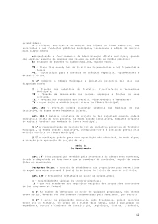 estabilidade;
       V – criação, extinção e atribuição dos órgãos do Poder Executivo, das
autarquias e das fundações públicas municipais, ressalvada a edição de decreto
para dispor sobre:

       a)organização e funcionamento da Administração direta municipal, quando
não implicar aumento de despesa nem criação ou extinção de órgãos públicos;
       b) extinção de funções ou cargos públicos, quando vagos.

       VI – Plano Plurianual, Lei de Diretrizes Orçamentárias e Lei Orçamentária
          Anual;
       VII – autorização para a abertura de créditos especiais, suplementares e
extraordinários.

       § 2º Compete   à   Câmara   Municipal   a   inciativa   privativa   das    leis   que
disponham sobre:

      I  – fixação dos subsídios do Prefeito, Vice-Prefeito e Vereadores
         Municipais;
      II – fixação da remuneração dos cargos, empregos e funções de seus
         serviços;
      III – revisão dos subsídios dos Prefeito, Vice-Prefeito e Vereadores;
      IV – organização e administração interna da Câmara Municipal.

       Art. 165 O Prefeito poderá solicitar           urgência   nas   matérias    de    sua
iniciativa, na forma deste Regimento Interno.

       Art. 166 A matéria constante de projeto de lei rejeitado somente poderá
constituir objeto de novo projeto, na mesma sessão legislativa, mediante proposta
da maioria absoluta dos membros da Câmara Municipal.

       § 1º A reapresentação de projeto de lei de inciativa privativa do Prefeito
Municipal, na mesma sessão legislativa, condicionar-se-á à aceitação prévia pela
maioria absoluta da Câmara Municipal.

       § 2º A aceitação prévia para nova apreciação não vinculará, de modo algum,
a votação para aprovação do projeto de lei.

                                       SEÇÃO II
                                    Do Recebimento


       Art. 167 Toda proposição recebida pela Secretaria da câmara será numerada,
datada e despachada ao Presidente que as remeterá às comissões, depois de serem
lidas no expediente.

       Parágrafo Único. O horário de recebimento das proposições para serem lidas
no expediente encerrar-se-á 6 (seis) horas antes do início da reunião ordinária.

      Art. 168 O Presidente restituirá ao autor as proposições:

       I – manifestamente ilegais ou inconstitucionais;
       II – que não atenderem aos requisitos exigidos das proposições constantes
de lei complementar federal.

       § 1º As razões da devolução ao autor de qualquer proposição, nos termos
deste artigo, deverão ser devidamente fundamentadas pelo Presidente, por escrito.

       § 2º O autor da proposição devolvida pelo Presidente, poderá recorrer
desse ato ao Plenário, no prazo de 3 (três) dias úteis, após a publicação no
expediente, ouvida a Comissão de Constituição, Legislação, Justiça, Cidadania,


                                                                                         42
 