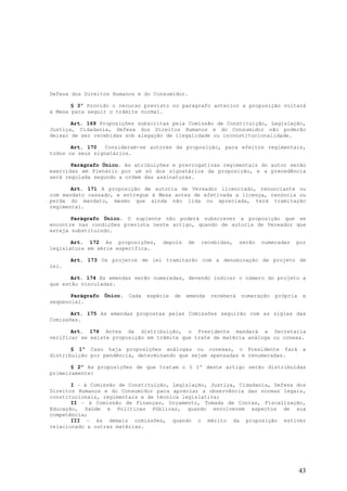 Defesa dos Direitos Humanos e do Consumidor.

       § 3º Provido o recurso previsto no parágrafo anterior a proposição voltará
à Mesa para seguir o trâmite normal.

       Art. 169 Proposições subscritas pela Comissão de Constituição, Legislação,
Justiça, Cidadania, Defesa dos Direitos Humanos e do Consumidor não poderão
deixar de ser recebidas sob alegação de ilegalidade ou inconstitucionalidade.

       Art. 170   Consideram-se autores da proposição, para efeitos regimentais,
todos os seus signatários.

       Parágrafo Único. As atribuições e prerrogativas regimentais do autor serão
exercidas em Plenário por um só dos signatários da proposição, e a precedência
será regulada segundo a ordem das assinaturas.

       Art. 171 A proposição de autoria de Vereador licenciado, renunciante ou
com mandato cassado, e entregue à Mesa antes de efetivada a licença, renúncia ou
perda do mandato, mesmo que ainda não lida ou apreciada, terá tramitação
regimental.

       Parágrafo Único. O suplente não poderá subscrever a proposição que se
encontre nas condições prevista neste artigo, quando de autoria de Vereador que
esteja substituindo.

       Art. 172 As proposições,         depois    de   recebidas,     serão   numeradas   por
legislatura em série específica.

       Art. 173 Os projetos de lei tramitarão com a denominação de projeto de
lei.

       Art. 174 As emendas serão numeradas, devendo indicar o número do projeto a
que estão vinculadas.

       Parágrafo   Único.   Cada   espécie   de   emenda   receberá   numeração   própria    e
seqüencial.

       Art. 175 As emendas propostas pelas Comissões seguirão com as siglas das
Comissões.

       Art. 176 Antes da distribuição, o Presidente mandará a Secretaria
verificar se existe proposição em trâmite que trate de matéria análoga ou conexa.

       § 1º Caso haja proposições análogas ou conexas, o Presidente fará                     a
distribuição por pendência, determinando que sejam apensadas e renumeradas.

       § 2º As proposições de que tratam o § 1º deste artigo serão distribuídas
primeiramente:

       I – à Comissão de Constituição, Legislação, Justiça, Cidadania, Defesa dos
Direitos Humanos e do Consumidor para apreciar a observância das normas legais,
constitucionais, regimentais e de técnica legislativa;
       II – à Comissão de Finanças, Orçamento, Tomada de Contas, Fiscalização,
Educação, Saúde e Políticas Públicas, quando envolverem aspectos de sua
competência;
       III – às demais comissões, quando o mérito da proposição estiver
relacionado a outras matérias.




                                                                                            43
 