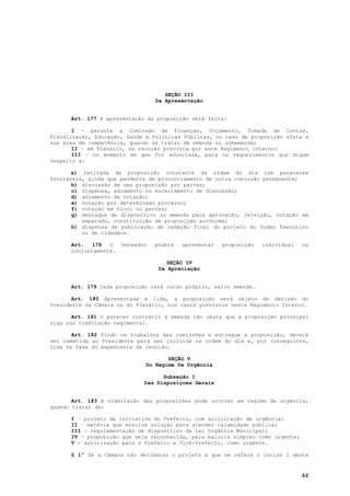 SEÇÃO III
                                  Da Apresentação


      Art. 177 A apresentação da proposição será feita:

       I – perante a Comissão de Finanças, Orçamento, Tomada de Contas,
Fiscalização, Educação, Saúde e Políticas Públicas, no caso de proposição afeta à
sua área de competência, quando se tratar de emenda ou subemenda;
       II – em Plenário, na reunião prevista por este Regimento Interno;
       III – no momento em que for anunciada, para os requerimentos que digam
respeito a:

       a) retirada de proposição constante da ordem do dia com pareceres
favoráveis, ainda que pendente de pronunciamento de outra comissão permanente;
       b) discussão de uma proposição por partes;
       c) dispensa, adiamento ou encerramento de discussão;
       d) adiamento de votação;
       e) votação por determinado processo;
       f) votação em bloco ou partes;
       g) destaque de dispositivo ou emenda para aprovação, rejeição, votação em
          separado, constituição de proposição autônoma;
       h) dispensa de publicação de redação final do projeto do Poder Executivo
          ou de cidadãos.

      Art.   178  O    Vereador   poderá   apresentar   proposição   individual   ou
      conjuntamente.

                                      SEÇÃO IV
                                   Da Apreciação


      Art. 179 Cada proposição terá curso próprio, salvo emenda.

       Art. 180 Apresentada e lida, a proposição será objeto de decisão do
Presidente da Câmara ou do Plenário, nos casos previstos neste Regimento Interno.

       Art. 181 O parecer contrário à emenda não obsta que a proposição principal
siga sua tramitação regimental.

       Art. 182 Findo os trabalhos das comissões e entregue a proposição, deverá
ser remetida ao Presidente para ser incluída na ordem do dia e, por conseguinte,
lida na fase do expediente da reunião.

                                     SEÇÃO V
                              Do Regime De Urgência

                                    Subseção I
                              Das Disposiçoes Gerais


       Art. 183 A tramitação das proposições pode ocorrer em regime de urgência,
quando tratar de:

      I – projeto de iniciativa do Prefeito, com solicitação de urgência;
      II – matéria que envolva solução para atender calamidade pública;
      III – regulamentação de dispositivo da Lei Orgânica Municipal;
      IV – proposição que seja reconhecida, pela maioria simples como urgente;
      V - autorização para o Prefeito e Vice-Prefeito, como urgente.

      § 1º Se a Câmara não deliberar o projeto a que se refere o inciso I deste


                                                                                  44
 