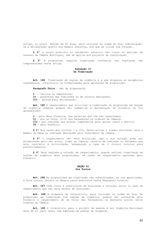 artigo, no prazo máximo de 45 dias, será incluído na ordem do dia, sobrestando-
se a deliberação quanto aos demais assuntos, até que se ultime sua votação.

       § 2º O prazo previsto no parágrafo anterior não corre no período de
recesso da Câmara Municipal, nem se aplica aos projetos de codificação.

       § 3º A proposição      seguirá   tramitação   ordinária   nas   hipóteses   não
compreendidas neste artigo.

                                   Subseção II
                                  Da Tramitação


       Art. 184 Tramitação em regime de urgência é a que dispensa as exigências
regimentais, interstício ou formalidades para aprovação de proposição.

      Parágrafo Único – Não se dispensará:

      I - leitura no expediente;
      II – pareceres das Comissões ou de relator designado;
      III – quorum para deliberação.

       Art. 185 O requerimento que solicitar a tramitação da proposição em regime
de urgência somente poderá ser submetido à deliberação do Plenário se for
apresentado:

      I – pela Mesa Diretora, nas matérias que lhe são reservadas;
      II – por um terço (1/3) dos Vereadores ou Líderes da Câmara;
      III – por comissão que possua competência para opinar sobre o mérito;
      IV – pelo Prefeito.

       § 1º Nos casos dos incisos I e III, deste artigo o orador favorável será o
membro da Mesa ou comissão designado pelo Presidente da Câmara.

       § 2º O requerimento não será discutido, mas a sua votação pode ser
encaminhada pelo seu autor, líder na Câmara, relator de comissão ou Vereador que
seja contrário à solicitação, assegurado a cada um 5 (cinco) minutos para
pronunciamentos.

       § 3º Será obstada a votação de requerimento, quando estiver tramitando em
regime de urgência duas proposições, em razão de requerimento aprovado pelo
Plenário.


                                     SEÇÃO VI
                                    Dos Turnos


       Art. 186 As proposições em tramitação são subordinadas, na sua apreciação,
a dois turnos, exceto os demais casos previstos neste Regimento Interno.

       Art. 187 Cada turno é constituído de discussão e votação, salvo no caso de
requerimento que não será objeto de discussão.

       Art. 188 A dispensa de interstício, para inclusão na ordem do dia, de
proposição em tramitação sob regime de urgência, poderá ser concedida pelo
Plenário a requerimento de um terço dos Vereadores ou mediante acordo entre
Líderes da Câmara.

       Art. 189 O interstício para o projeto de emenda à Lei Orgânica Municipal
será de 10 (dez) dias, sem admissão de pedido de dispensa.


                                                                                   45
 