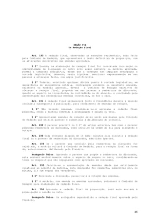 SEÇÃO VII
                                Da Redação Final


       Art. 190 A redação final, observadas as exceções regimentais, será feita
pela Comissão de Redação, que apresentará o texto definitivo da proposição, com
as alterações decorrentes das emendas aprovadas.

       § 1º Quando, na elaboração da redação final for constatada incorreção ou
impropriedade de linguagem ou outro erro acaso exitente na matéria aprovada,
poderá a Comissão corrigí-lo, desde que a correção não implique deturpação à
vontade legislativa, devendo, nesta hipótese, mencionar expressamente em seu
parecer a alteração feita, com ampla justificativa.

       § 2º Todavia, existindo qualquer dúvida quanto à vontade legislativa, em
decorrência de incoerência notória, contradição evidente ou manifesto absurdo,
existente na matéria aprovada, deverá       a Comissão de Redação eximir-se de
oferecer a redação final, propondo em seu parecer a reabertura da discussão,
quanto ao aspecto da incoerência, da contradição ou do absurdo, e concluindo pela
apresentação das necessárias emendas corretivas, se for o caso.

       Art. 191 A redação final permanecerá junto à Presidência durante a reunião
ordinária subseqüente à publicação, para recebimento de emendas de redação.

       § 1º Não havendo emendas, considerar-se-á aprovada a redação         final
proposta, sendo a matéria remetida à promulgação e sanção ou veto.

       § 2º Apresentadas emendas de redação estas serão analisadas pela Comissão
de Redação que emitirá parecer e submetidas à deliberação do plenário.

       Art. 192 O parecer previsto no § 2º do artigo anterior, bem como o parecer
propondo reabertura da discussão, será incluído na ordem do dia para discussão e
votação.

       Art. 193 Cada vereador disporá de 10 (dez) minutos para discutir a redação
final ou o parecer de reabertura da discussão, admitidos apartes.

       Art. 194 Se o parecer que concluir pela reabertura da discussão for
rejeitado, a matéria voltará à Comissão de Redação, para a redação final na forma
do, anteriormente, deliberado pelo Plenário.

       Parágrafo Único. Aprovado o parecer que propõe a reabertura da discussão,
esta versará exclusivamente sobre o aspecto de engano ou erro, considerando-se
todos os dispositivos não impugnados como aprovados em discussão.

       Art. 195 Faculta-se a apresentação de emendas desde que estritamente
relativas ao aspecto da matéria, cuja discussão foi reaberta, subscritas por, no
mínimo, 1/3 (um terço) dos Vereadores.

      § 1º Encerrada a discussão, passar-se-á à votação das emendas.

       § 2º A matéria, com emenda ou emendas aprovadas, retornará à Comissão de
Redação para elaboração da redação final.

       Art. 196 Aprovada a redação final da proposição, será esta enviada à
promulgação e sanção ou veto.

       Parágrafo Único. Os autógrafos reproduzirão a redação final aprovada pelo
Plenário.




                                                                              46
 