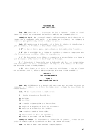 CAPÍTULO II
                                DAS INDICAÇÕES


       Art. 197 Indicação é a proposição em que o vereador sugere ao Poder
Executivo, órgãos ou autoridades do Município medidas de interesse público.

       Parágrafo Único. As indicações deverão obrigatoriamente serem redigidas ou
transcritas e assinadas pelo autor, e entregues ao Presidente, que passará a
secretaria para protocolar, autuar e incluir na pauta.

       Art. 198 Apresentada a indicação, até a hora do término do expediente, e
após sua leitura, o Presidente a despachará imediatamente.

      § 1º Não haverá limite para a apresentação de indicação pelos Vereadores.

       § 2º Não é permitido dar a forma de indicação a assuntos reservados por
este Regimento para constituir objeto de requerimento.

       § 3º As indicações serão lidas no expediente e encaminhadas pela Mesa a
quem de direito, independente de deliberação do Plenário.

       § 4º Entendendo o Presidente que a indicação não deva ser encaminhada,
dará conhecimento ao autor, submetendo-a, em seguida, à deliberação do Plenário,
que aprovará ou não o encaminhamento.

       § 5º Será permitido ao autor da indicação apresentada, o uso da palavra
por no máximo cinco (5) minutos para esclarecer algo que julgue necessário.

                                  CAPÍTULO III
                               DOS REQUERIMENTOS

                                    SEÇÃO I
                             Das Disposições Gerais


       Art. 199 Requerimento é a proposição dirigida, por qualquer Vereador ou
Comissão, ao Presidente ou à Mesa Diretora, sobre matéria da competência da
Câmara Municipal.

      Art. 200 Os requerimentos classificam-se:

      I – Quanto à maneira de formulá-los:

      a) verbais;
      b) escritos;

      II – Quanto à competência para decidi-los:

      a) sujeitos à despacho de plano do Presidente;
      b) sujeitos a deliberação do Plenário.

      III – Quanto à fase de formulação:

      a) específicos das fases de expediente;
      b) comuns a qualquer fase da reunião.

       Parágrafo Único. Os requerimentos independem de parecer, exceto os que
solicitem transcrição de documentos nos Anais da Câmara Municipal.

      Art. 201 Não se admitirão emendas a requerimentos.


                                                                              47
 