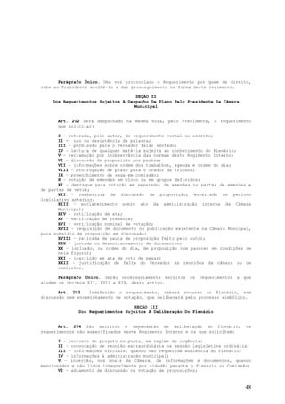 Parágrafo Único. Uma vez protocolado o Requerimento por quem de direito,
cabe ao Presidente acolhê-lo e dar prosseguimento na forma deste regimento.

                                    SEÇÃO II
    Dos Requerimentos Sujeitos A Despacho De Plano Pelo Presidente Da Câmara
                                   Municipal


      Art. 202 Será despachado na mesma hora, pelo Presidente, o requerimento
      que solicitar:

       I - retirada, pelo autor, de requerimento verbal ou escrito;
       II - uso ou desistência da palavra;
       III – permissão para o Vereador falar sentado;
       IV – leitura de qualquer matéria sujeita ao conhecimento do Plenário;
       V – reclamação por inobservância das normas deste Regimento Interno;
       VI – discussão de proposição por partes;
       VII – informações sobre ordem dos trabalhos, agenda e ordem do dia;
       VIII – prorrogação de prazo para o orador da Tribuna;
       IX – preenchimento de vaga em comissão;
       X – votação de emendas em bloco ou em grupos definidos;
       XI – destaque para votação em separado, de emendas ou partes de emendas e
de partes de vetos;
       XII – reabertura de discussão de proposição, encerrada em período
legislativo anterior;
       XIII – esclarecimento sobre ato da administração interna da Câmara
       Municipal;
       XIV – retificação de ata;
       XV – verificação de presença;
       XVI – verificação nominal de votação;
       XVII – requisição de documento ou publicação existente na Câmara Muncipal,
para subsídio de proposição em discussão;
       XVIII – retirada de pauta de proposição feito pelo autor;
       XIX – juntada ou desentranhamento de documentos;
       XX – inclusão, na ordem do dia, de proposição com parecer em condições de
       nela figurar;
       XXI – inscrição em ata de voto de pesar;
       XXII – justificação de falta do Vereador às reuniões da câmara ou de
       comissões.

       Parágrafo Único. Serão necessariamente escritos os requerimentos a que
aludem os incisos XII, XVII e XIX, deste artigo.

       Art. 203    Indeferido o requerimento, caberá recurso ao Plenário, sem
discussão nem encaminhamento de votação, que deliberará pelo processo simbólico.

                                   SEÇÃO III
              Dos Requerimentos Sujeitos A Deliberação Do Plenário


       Art. 204 São escritos e dependerão de deliberação do Plenário,          os
requerimentos não especificados neste Regimento Interno e os que solicitem:

       I – inclusão de projeto na pauta, em regime de urgência;
       II – convocação de reunião extraordinária na sessão legislativa ordinária;
       III – informações oficiais, quando não requerida audiência do Plenário;
       IV – informações à administração municipal;
       V – inserção, nos Anais da Câmara, de informações e documentos, quando
mencionados e não lidos integralmente por cidadão perante o Plenário ou Comissão;
       VI – adiamento de discussão ou votação de proposições;


                                                                               48
 