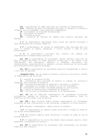 VII – representação da Câmara Municipal por comissão de representação;
       VIII – destaque de parte da proposição principal ou acessória ou acessória
integral, para ter andamento como proposição independente;
       IX – encerramento de discussão de proposição;
       X – prorrogação da reunião;
       XI – inversão da pauta;
       XII – audiência da Comissão de redação para projetos aprovados sem
emendas.

       § 1º Os requerimentos mencionados neste artigo não admitem discussão e
serão deliberados por processo simbólico.

       § 2º O encaminhamento de votação do requerimento será realizado pelo seu
autor ou Líderes na Câmara, assegurado 5 (cinco) minutos a cada um para
pronunciamento.

       § 3º Os requerimentos rejeitados       pelo   Plenário   não   poderão   ser
reapresentados na mesma sessão legislativa.

       Art. 205 Os requerimentos de informações somente versarão sobre atos da
Mesa da Câmara Municipal, do Poder Executivo do Município e dos órgãos a ele
subordinados,   das   autarquias,    empresas e    fundações   municipais,  das
concessionárias, permissionárias ou pessoas jurídicas detentoras de autorização
para prestarem serviço público municipal.

       Art. 206 Os requerimentos de informações devem ser fundamentados e indicar
o fim a que se destinam.

       Parágrafo Único. São de alçada do Plenário, escritos, discutidos e votados
os requerimentos que solicitem:

       I - inserção de documento em ata;
       II - preferência para discussão de matéria ou redução de interstício
regimental para discussão do Plenário;
       III - retirada de proposição já submetida à discussão do Plenário;
       IV - informações solicitadas ao Prefeito ou por seu intermédio;
       V - informações solicitadas a entidades públicas ou particulares;
       VI - convite ao Prefeito para informações em Plenário;
       VII - constituição de Comissões Especiais ou de Representação.

       Art. 207 Não se admitirão requerimentos de informações solicitando
providências, pedidos de consulta, sugestões e questionamentos sobre os
propósitos da autoridade a que se destina.

       Art. 208 A Mesa Diretora poderá recusar requerimentos de informações
formulados de modo inconveniente ou que contrariem o disposto no artigo anterior.

      § 1º Recusado o requerimento, caberá recurso ao Plenário.

       § 2º Os requerimentos de urgência serão discutidos e votados na Ordem do
Dia em que foram apresentados.

       § 3º Não havendo urgência serão discutidos e votados na Ordem do Dia da
reunião seguinte.

       § 4º Os requerimentos de outras Edilidades sobre qualquer assunto, serão
submetidos à deliberação do Plenário.

       Art. 209 Os requerimentos de informações serão deliberados, por processo
simbólico, pelo Plenário.




                                                                                49
 