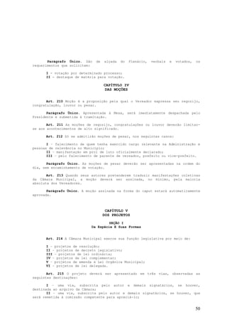 Parágrafo Único. São    de   alçada   do   Plenário,   verbais   e   votados,   os
requerimentos que solicitem:

      I - votação por determinado processo;
      II - destaque de matéria para votação.

                                    CAPÍTULO IV
                                    DAS MOÇÕES


       Art. 210 Moção é a proposição pela qual o Vereador expressa seu regozijo,
congratulação, louvor ou pesar.

       Parágrafo Único. Apresentada à Mesa, será imediatamente despachada pelo
Presidente e submetida à tramitação.

       Art. 211 As moções de regozijo, congratulações ou louvor deverão limitar-
se aos acontecimentos de alto significado.

      Art. 212 Só se admitirão moções de pesar, nos seguintes casos:

       I – falecimento de quem tenha exercido cargo relevante na Administração e
pessoas de relevância no Município;
       II – manifestação em prol de luto oficialmente declarado;
       III – pelo falecimento de parente de vereador, prefeito ou vice-prefeito.

       Parágrafo Único. As moções de pesar deverão ser apresentadas na ordem do
dia, sem encaminhamento de votação.

       Art. 213 Quando seus autores pretenderem traduzir manifestações coletivas
da Câmara Municipal, a moção deverá ser assinada, no mínimo, pela maioria
absoluta dos Vereadores.

       Parágrafo Único. A moção assinada na forma do caput estará automaticamente
aprovada.



                                     CAPÍTULO V
                                    DOS PROJETOS

                                    SEÇÃO I
                            Da Espécie E Suas Formas


      Art. 214 A Câmara Municipal exerce sua função legislativa por meio de:

      I – projetos de resolução;
      II – projetos de decreto legislativo;
      III – projetos de lei ordinária;
      IV – projetos de lei complementar;
      V – projetos de emenda à Lei Orgânica Municipal;
      VI – projetos de lei delegada.

       Art. 215 O projeto deverá ser apresentado em três vias, observadas as
seguintes destinações:

       I – uma via, subscrita pelo autor e demais signatários, se houver,
destinada ao arquivo da Câmara;
       II – uma via, subscrita pelo autor e demais signatários, se houver, que
será remetida à comissão competente para apreciá-lo;


                                                                                       50
 