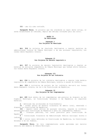 III – uma via como contrafé.

       Parágrafo Único. Os projetos que não atenderem ao caput deste artigo, só
serão encaminhados às comissão, depois das devidas correções pelo seu autor.


                                    SEÇÃO II
                                 Da Destinação

                                   Subseção I
                           Dos Projetos De Resolução


       Art. 216 Os projetos de resolução destinam-se a regular matérias da
administração interna da Câmara Municipal e de seu processo legislativo, nos
termos deste Regimento Interno.



                                  Subseção II
                      Dos Projetos De Decreto Legislativo


       Art. 217 Os projetos de decreto legislativo destinam-se a regular as
matérias de exclusiva competência da Câmara Municipal que tenham efeito externo,
nos termos deste Regimento Interno.


                                  Subseção III
                         Dos Projetos De Lei Ordinária


       Art. 218 Os projetos de lei ordinária destinam-se a regular toda matéria
legislativa de competência da Câmara Municipal, sujeita à sanção do Prefeito.

       Art. 219 A iniciativa de projeto de lei ordinária dar-se-á nos termos
deste Regimento Interno, da lei e da Constituição da República.

                                  Subseção IV
                        Dos Projetos De Lei Complementar


       Art. 220 Será objeto de lei complementar sem prejuízo do disposto na Lei
Orgânica Municipal, na Constituição Estadual e da República as seguintes
matérias:

       I – definição das atribuições do Vice-Prefeito;
       II – normas gerais em matéria tributária de âmbito local, observado o
disposto na Constituição da República;
       III – imposto sobre serviço de qualquer natureza, segundo os critérios
determinados pela Contituição da República e pela lei complementar federal;
       IV – finanças públicas, nos casos previstos pela Constituição da
República;
       V – fiscalização financeira da Administração Pública municipal direta e
indireta;
       VI – outros casos definidos na Constituição da República, na Constituição
Estadual e em lei federal.

       Parágrafo Único. As leis complementares    serão     aprovadas   por   maioria
absoluta dos membros da Câmara Municipal.




                                                                                  51
 
