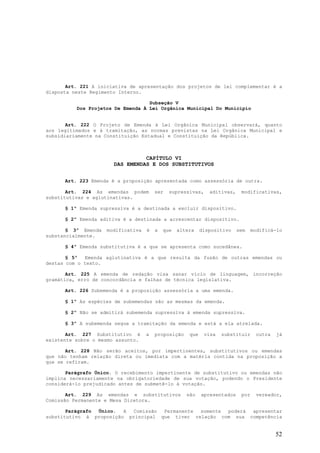 Art. 221 A iniciativa de apresentação dos projetos de lei complementar é a
disposta neste Regimento Interno.

                                   Subseção V
          Dos Projetos De Emenda À Lei Orgânica Municipal Do Município


       Art. 222 O Projeto de Emenda à Lei Orgânica Municipal observará, quanto
aos legitimados e à tramitação, as normas previstas na Lei Orgânica Municipal e
subsidiariamente na Constituição Estadual e Constituição da República.



                                 CAPÍTULO VI
                       DAS EMENDAS E DOS SUBSTITUTIVOS


      Art. 223 Emenda é a proposição apresentada como assessória de outra.

       Art. 224 As emendas podem        ser   supressivas,     aditivas,    modificativas,
substitutivas e aglutinativas.

      § 1º Emenda supressiva é a destinada a excluir dispositivo.

      § 2º Emenda aditiva é a destinada a acrescentar dispositivo.

       § 3º Emenda   modificativa   é   a   que   altera    dispositivo    sem    modificá-lo
substancialmente.

      § 4º Emenda substitutiva é a que se apresenta como sucedânea.

       § 5º  Emenda aglutinativa é a que resulta da fusão de outras emendas ou
destas com o texto.

       Art. 225 A emenda de redação visa sanar vício de linguagem, incorreção
gramática, erro de concordância e falhas de técnica legislativa.

      Art. 226 Subemenda é a proposição assessória a uma emenda.

      § 1º As espécies de subemendas são as mesmas da emenda.

      § 2º Não se admitirá subemenda supressiva à emenda supressiva.

      § 3º A subemenda segue a tramitação da emenda e está a ela atrelada.

       Art. 227 Substitutivo é      a   proposição    que    visa   substituir      outra   já
existente sobre o mesmo assunto.

       Art. 228 Não serão aceitos, por impertinentes, substitutivos ou emendas
que não tenham relação direta ou imediata com a matéria contida na proposição a
que se refiram.

       Parágrafo Único. O recebimento impertinente de substitutivo ou emendas não
implica necessariamente na obrigatoriedade de sua votação, podendo o Presidente
considerá-lo prejudicado antes de submetê-lo à votação.

       Art. 229 As emendas e substitutivos           são    apresentados    por     vereador,
Comissão Permanente e Mesa Diretora.

       Parágrafo Único.  A Comissão  Permanente somente poderá apresentar
substitutivo à proposição principal que tiver relação com sua competência


                                                                                            52
 
