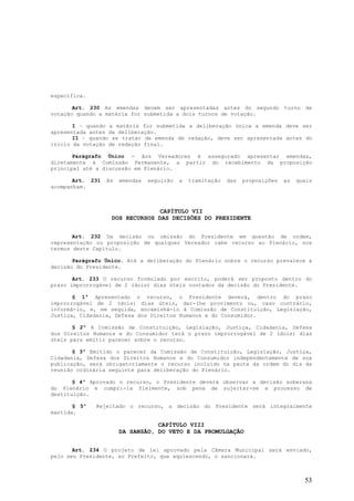 específica.

       Art. 230 As emendas devem ser apresentadas antes do segundo turno de
votação quando a matéria for submetida a dois turnos de votação.

       I – quando a matéria for submetida a deliberação única a emenda deve ser
apresentada antes da deliberação.
       II – quando se tratar de emenda de redação, deve ser apresentada antes do
início da votação de redação final.

       Parágrafo Único - Aos Vereadores é assegurado apresentar emendas,
diretamente à Comissão Permanente, a partir do recebimento da proposição
principal até a discussão em Plenário.

       Art. 231   As   emendas   seguirão   a   tramitação   das   proposições   as   quais
acompanham.



                                CAPÍTULO VII
                   DOS RECURSOS DAS DECISÕES DO PRESIDENTE


       Art. 232 Da decisão ou omissão do Presidente em questão de ordem,
representação ou proposição de qualquer Vereador cabe recurso ao Plenário, nos
termos deste Capítulo.

       Parágrafo Único. Até a deliberação do Plenário sobre o recurso prevalece a
decisão do Presidente.

       Art. 233 O recurso formulado por escrito, poderá ser proposto dentro do
prazo improrrogável de 2 (dois) dias úteis contados da decisão do Presidente.

       § 1º Apresentado o recurso, o Presidente deverá, dentro do prazo
improrrogável de 2 (dois) dias úteis, dar-lhe provimento ou, caso contrário,
informá-lo, e, em seguida, encaminhá-lo à Comissão de Constituição, Legislação,
Justiça, Cidadania, Defesa dos Direitos Humanos e do Consumidor.

       § 2º A Comissão de Constituição, Legislação, Justiça, Cidadania, Defesa
dos Direitos Humanos e do Consumidor terá o prazo improrrogável de 2 (dois) dias
úteis para emitir parecer sobre o recurso.

       § 3º Emitido o parecer da Comissão de Constituição, Legislação, Justiça,
Cidadania, Defesa dos Direitos Humanos e do Consumidor independentemente de sua
publicação, será obrigatoriamente o recurso incluído na pauta da ordem do dia da
reunião ordinária seguinte para deliberação do Plenário.

       § 4º Aprovado o recurso, o Presidente deverá observar a decisão soberana
do Plenário e cumpri-la fielmente, sob pena de sujeitar-se a processo de
destituição.

       § 5º   Rejeitado o recurso, a decisão do Presidente será integralmente
mantida.

                                  CAPÍTULO VIII
                       DA SANSÃO, DO VETO E DA PROMULGAÇÃO


       Art. 234 O projeto de lei aprovado pela Câmara Municipal será enviado,
pelo seu Presidente, ao Prefeito, que aquiescendo, o sancionará.



                                                                                        53
 