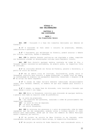 TÍTULO V
                              DAS DELIBERAÇÕES
                                  CAPÍTULO I
                                DAS DISCUSSÕES

                                    SEÇÃO I
                             Das Disposições Gerais


       Art. 238 – Discussão é a fase dos trabalhos destinados aos debates em
Plenário.

       § 1º A discussão se    fará   sobre   o   cunjunto   da   proposição,   emendas,
substitutivos e pareceres.

       § 2º O Presidente, por deliberação do Plenário, poderá anunciar o debate
por títulos, capítulos, seções e subseções.

       Art. 239 Os debates deverão realizar-se com dignidade e ordem, cumprindo
aos Vereadores atender as determinações contidas neste Regimento Interno.

       Art. 240 Para discutir qualquer matéria constante da ordem do dia, o
Vereador deverá inscrever-se previamente, de próprio punho, na respectiva lista
de inscrição.

       § 1º As inscrições deverão ser feitas em Plenário, perante o Secretário, a
partir do início da reunião.

       § 2º Não se admite troca de inscrição, facultando-se, porém, entre os
Vereadores inscritos para discutir a mesma proposição, a cessão total de tempo,
na conformidade do disposto nos parágrafos seguintes, ressalvado o disposto no §
4º do artigo 142 deste regimento.

       § 3º A cessão de tempo far-se-á mediante comunicação obrigatoriamente
verbal, pelo Vereador cedente, no momento em que seja chamado para discutir a
matéria.

       § 4º É vedado, na mesma fase de discussão, nova inscrição a Vereador que
tenha cedido a outro o seu tempo.

       Art. 241 Entre os Vereadores inscritos para discussão de qualquer matéria,
a palavra será dada na seguinte ordem de preferência:

       I – ao autor da proposição;
       II – aos relatores dos pareceres, rejeitada a ordem de pronunciamento das
respectivas comissões;
       III – ao autor do voto em separado;
       IV – ao autor da emenda;
       V – aos outros Vereadores.

       Art. 242 Os relatores dos pareceres e o autor da proposição, além do tempo
regimental que lhe são assegurados, poderão voltar a tribuna durante 10 (cez)
minutos para explicações, desde que um terço dos membros da Câmara Municipal
assim o requeira, por escrito.

       § 1º Em projeto de autoria da Mesa Diretora ou de comissão, serão
considerados autores, para efeito deste artigo, os respectivos Presidentes.

      § 2º Em projeto de autoria do Poder Executivo, será considerado autor, o



                                                                                    55
 