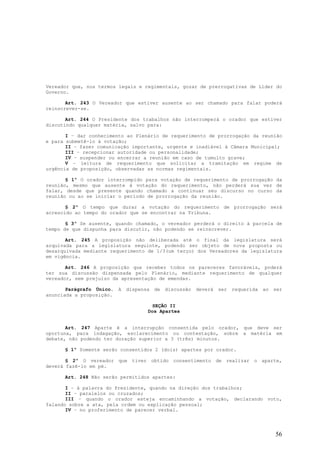 Vereador que, nos termos legais e regimentais, gozar de prerrogativas de Líder do
Governo.

       Art. 243 O Vereador que estiver ausente ao ser chamado para falar poderá
reinscrever-se.

       Art. 244 O Presidente dos trabalhos não interromperá o orador que estiver
discutindo qualquer matéria, salvo para:

       I – dar conhecimento ao Plenário de requerimento de prorrogação da reunião
e para submetê-lo à votação;
       II – fazer comunicação importante, urgente e inadiável à Câmara Municipal;
       III – recepcionar autoridade ou personalidade;
       IV – suspender ou encerrar a reunião em caso de tumulto grave;
       V – leitura de requerimento que solicitar a tramitação em regime de
urgência de proposição, observadas as normas regimentais.

       § 1º O orador interrompido para votação de requerimento de prorrogação da
reunião, mesmo que ausente à votação do requerimento, não perderá sua vez de
falar, desde que presente quando chamado a continuar seu discurso no curso da
reunião ou ao se iniciar o período de prorrogação da reunião.

       § 2º O tempo que durar a votação do requerimento de prorrogação será
acrescido ao tempo do orador que se encontrar na Tribuna.

       § 3º Se ausente, quando chamado, o vereador perderá o direito à parcela de
tempo de que dispunha para discutir, não podendo se reinscrever.

       Art. 245 A proposição não deliberada até o final da legislatura será
arquivada para a legislatura seguinte, podendo ser objeto de nova proposta ou
desarquivada mediante requerimento de 1/3(um terço) dos Vereadores da legislatura
em vigência.

       Art. 246 A proposição que receber todos os pareceres favoráveis, poderá
ter sua discussão dispensada pelo Plenário, mediante requerimento de qualquer
vereador, sem prejuízo da apresentação de emendas.

       Parágrafo Único.   A   dispensa   de   discussão   deverá   ser   requerida   ao   ser
anunciada a proposição.

                                       SEÇÃO II
                                     Dos Apartes


       Art. 247 Aparte é a interrupção consentida pelo orador, que deve ser
oportuna, para indagação, esclarecimento ou contestação, sobre a matéria em
debate, não podendo ter duração superior a 3 (três) minutos.

      § 1º Somente serão consentidos 2 (dois) apartes por orador.

       § 2º O vereador que tiver obtido consentimento de realizar o aparte,
deverá fazê-lo em pé.

      Art. 248 Não serão permitidos apartes:

       I – à palavra do Presidente, quando na direção dos trabalhos;
       II – paralelos ou cruzados;
       III – quando o orador esteja encaminhando a votação, declarando voto,
falando sobre a ata, pela ordem ou explicação pessoal;
       IV – no proferimento de parecer verbal.




                                                                                          56
 