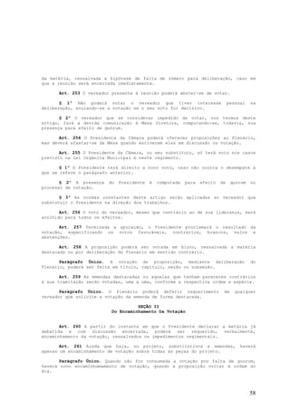 da matéria, ressalvada a hipótese de falta de número para deliberação, caso em
que a reunião será encerrada imediatamente.

      Art. 253 O vereador presente à reunião poderá abster-se de votar.

       § 1º Não poderá votar o vereador que tiver interesse                     pessoal   na
deliberação, anulando-se a votação se o seu voto for decisivo.

       § 2º O vereador que se considerar impedido de votar, nos termos deste
artigo, fará a devida comunicação à Mesa Diretora, computando-se, todavia, sua
presença para efeito de quórum.

       Art. 254 O Presidente da Câmara poderá oferecer proposições ao Plenário,
mas deverá afastar-se da Mesa quando estiverem elas em discussão ou votação.

       Art. 255 O Presidente da Câmara, ou seu substituto, só terá voto nos casos
previsto na Lei Orgânica Municipal e neste regimento.

       § 1º O Presidente terá direito a novo voto, caso não ocorra o desempate a
que se refere o parágrafo anterior.

       § 2º A presença   do   Presidente   é   computada   para   efeito   de    quórum   no
processo de votação.

       § 3º As normas constantes deste artigo serão aplicadas ao vereador que
substutuir o Presidente na direção dos trabalhos.

       Art. 256 O voto do vereador, mesmo que contrário ao de sua liderança, será
acolhido para todos os efeitos.

       Art. 257 Terminada a apuração, o Presidente proclamará o resultado da
votação, especificando os votos favoráveis, contrários, brancos, nulos e
abstenções.

       Art. 258 A proposição poderá ser votada em bloco, ressalvada a matéria
destacada ou por deliberação do Plenário em sentido contrário.

       Parágrafo Único. A votação de proposição, mediante deliberação                     do
Plenário, poderá ser feita em título, capítulo, seção ou subseção.

       Art. 259 As emendas destacadas ou aquelas que tenham pareceres contrários
à sua tramitação serão votadas, uma a uma, conforme a respectiva ordem e espécie.

       Parágrafo Único. O Plenário poderá deferir requerimento              de     qualquer
vereador que solicite a votação da emenda de forma destacada.

                                    SEÇÃO II
                          Do Encaminhamento Da Votação


       Art. 260 A partir do instante em que o Presidente declarar a metária já
debatida e com discussão encerrada, poderá ser requerido, verbalmente,
encaminhamento da votação, ressalvados os impedimentos regimentais.

       Art. 261 Ainda que haja, no projeto, substitutivos e emendas,                 haverá
apenas um encaminhamento de votação sobre todas as peças do projeto.

       Parágrafo Único. Quando não for consumada a votação por falta de quorum,
haverá novo encaminhamamento de votação, quando a proposição voltar à ordem do
dia.




                                                                                          58
 