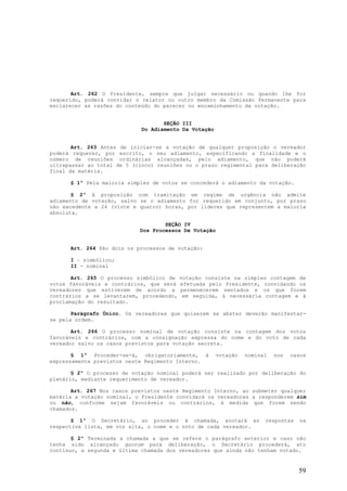 Art. 262 O Presidente, sempre que julgar necessário ou quando lhe for
requerido, poderá convidar o relator ou outro membro da Comissão Permanente para
esclarecer as razões do conteúdo do parecer no encaminhamento da votação.


                                    SEÇÃO III
                             Do Adiamento Da Votação


       Art. 263 Antes de iniciar-se a votação de qualquer proposição o vereador
poderá requerer, por escrito, o seu adiamento, especificando a finalidade e o
número de reuniões ordinárias alcançadas, pelo adiamento, que não poderá
ultrapassar ao total de 5 (cinco) reuniões ou o prazo regimental para deliberação
final da matéria.

      § 1º Pela maioria simples de votos se concederá o adiamento da votação.

       § 2º A proposição com tramitação em regime de urgência não admite
adiamento de votação, salvo se o adiamento for requerido em conjunto, por prazo
não excedente a 24 (vinte e quatro) horas, por líderes que representem a maioria
absoluta.

                                    SEÇÃO IV
                            Dos Processos De Votação


      Art. 264 São dois os processos de votação:

      I – simbólico;
      II - nominal

       Art. 265 O processo simbólico de   votação consiste na simples contagem de
votos favoráveis e contrários, que será   efetuada pelo Presidente, convidando os
vereadores que estiverem de acordo a      permenecerem sentados e os que forem
contrários a se levantarem, procedendo,    em seguida, à necessária contagem e à
proclamação do resultado.

       Parágrafo Único. Os vereadores que quiserem se abster deverão manifestar-
se pela ordem.

       Art. 266 O processo nominal de votação consiste na contagem dos votos
favoráveis e contrários, com a consignação expressa do nome e do voto de cada
vereador salvo os casos previstos para votação secreta.

       § 1º Proceder-se-á, obrigatoriamente, à         votação   nominal   nos   casos
expressamente previstos neste Regimento Interno.

       § 2º O processo de votação nominal poderá ser realizado por deliberação do
plenário, mediante requerimento de vereador.

       Art. 267 Nos casos previstos neste Regimento Interno, ao submeter qualquer
matéria a votação nominal, o Presidente convidará os vereadores a responderem sim
ou não, conforme sejam favoráveis ou contrários, à medida que forem sendo
chamados.

       § 1º O Secretário, ao proceder à chamada, anotará as            respostas    na
respectiva lista, em voz alta, o nome e o voto de cada vereador.

       § 2º Terminada a chamada a que se refere o parágrafo anterior e caso não
tenha sido alcançado quorum para deliberação, o Secretário procederá, ato
contínuo, a segunda e última chamada dos vereadores que ainda não tenham votado.


                                                                                   59
 