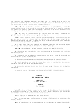 de situações de interesse pessoal, no prazo de (15) quinze dias a contar do
protocolo, certidão de atos, contratos e decisões ou outro documento que vier a
ser solicitado e tenha sido deferido pela presidência.

     Art.   24  Os   vereadores  poderão   interpelar a   presidência,  mediante
requerimento, sobre os serviços da Secretaria Administrativa ou sobre a situação
do respectivo pessoal, bem como apresentar sugestões para melhor andamento dos
serviços, através de indicação fundamentada.

     Art. 25 Atos de administração do funcionalismo               da   câmara,    competem   ao
presidente, de conformidade com a legislação vigente.

     § 1º A câmara somente poderá admitir servidores mediante concurso público de
provas, ou de provas e títulos, após a criação por lei dos cargos respectivos,
exceto os cargos em comissão, criados por lei e nela declarados de livre nomeação
e exoneração pelo presidente da câmara.

     § 2º Não será admitido aumento da despesa prevista nos                   projetos   sobre
organização dos serviços administrativos da Câmara Municipal.

    Art. 26 Além do exposto acima, compete a Secretaria Administrativa:

     a) comunicar aos vereadores, com antecedência, a convocação de reuniões
extraordinárias;

     b) comunicar ao presidente,      requerimento   do     autor      para   a   retirada   de
proposição nos termos regimentais;

    c) entregar aos vereadores correspondências recebidas em nome dos mesmos;

     d) fazer publicar os atos da mesa, bem          como    as    resoluções,     portarias,
decretos legislativos e as leis promulgadas;

     e) apresentar ao presidente, ao final de cada ano, relatório dos trabalhos
da câmara;

    f) exercer outras atividades correlatas determinadas pelo presidente.



                                 TÍTULO II
                            DOS ÓRGÃOS DA CÂMARA
                                  CAPÍTULO I
                               DA MESA DA CÂMARA

                                       SEÇÃO I
                                     Da Formação


     Art. 27 A Mesa da Câmara compõe-se dos cargos de Presidente, Vice-Presidente
e Secretário/Tesoureiro, com mandato de 2 (dois) anos, permitida uma reeleição
consecutiva para o mesmo cargo na mesma legislatura.

    § 1º A eleição da mesa se dará por voto secreto;

     § 2º Na eleição para constituição da mesa, o presidente em exercício tem
direito a voto.

    Art. 28 Terminados os pronunciamentos da instalação da Câmara Municipal,



                                                                                             6
 