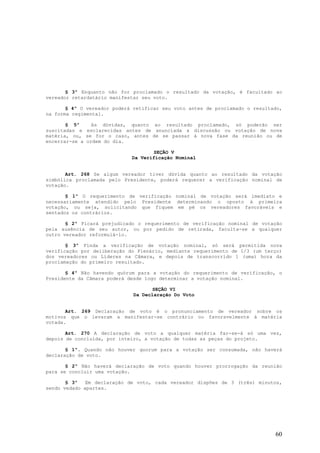 § 3º Enquanto não for proclamado o resultado da votação, é facultado ao
vereador retardatário manifestar seu voto.

       § 4º O vereador poderá retificar seu voto antes de proclamado o resultado,
na forma regimental.

       § 5º     As dúvidas, quanto ao resultado proclamado, só poderão ser
suscitadas e esclarecidas antes de anunciada a discussão ou votação de nova
matéria, ou, se for o caso, antes de se passar à nova fase da reunião ou de
encerrar-se a ordem do dia.

                                    SEÇÃO V
                             Da Verificação Nominal


       Art. 268 Se algum vereador tiver dúvida quanto ao resultado da votação
simbólica proclamada pelo Presidente, poderá requerer a verificação nominal de
votação.

       § 1º O requerimento de verificação nominal de votação será imediato e
necessariamente atendido pelo Presidente determinando o oposto à primeira
votação, ou seja, solicitando que fiquem em pé os vereadores favoráveis e
sentados os contrários.

       § 2º Ficará prejudicado o requerimento de verificação nominal de votação
pela ausência de seu autor, ou por pedido de retirada, faculta-se a qualquer
outro vereador reformulá-lo.

       § 3º Finda a verificação de votação nominal, só será permitida nova
verificação por deliberação do Plenário, mediante requerimento de 1/3 (um terço)
dos vereadores ou Líderes na Câmara, e depois de transcorrido 1 (uma) hora da
proclamação do primeiro resultado.

       § 4º Não havendo quórum para a votação do requerimento de verificação, o
Presidente da Câmara poderá desde logo determinar a votação nominal.

                                     SEÇÃO VI
                              Da Declaração Do Voto


       Art. 269 Declaração de voto é o pronunciamento de vereador sobre os
motivos que o levaram a manifestar-se contrário ou favoravelmente à matéria
votada.

       Art. 270 A declaração de voto a qualquer matéria far-se-á só uma vez,
depois de concluída, por inteiro, a votação de todas as peças do projeto.

       § 1º. Quando não houver quorum para a votação ser consumada, não haverá
declaração de voto.

       § 2º Não haverá declaração de voto quando houver prorrogação da reunião
para se concluir uma votação.

       § 3º   Em declaração de voto, cada vereador dispões de 3 (três) minutos,
sendo vedado apartes.




                                                                              60
 