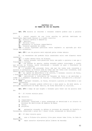CAPÍTULO III
                            DO TEMPO DE USO DA PALAVRA


        Art. 271 Durante as reuniões o vereador somente poderá usar a palavra
para:

       I – versar assunto de sua livre escolha no período destinado ao
Expediente, Explicação Pessoal e a orador inscrito;
       II – discutir matéria e debatê-la;
       III – apartear;
       IV – declarar voto;
       V – apresentar ou reiterar requerimento;
       VI – levantar questões de ordem;
       VII – outras hipóteses previstas neste regimento ou aprovada por dois
terços dos vereadores.

        Art. 272 O uso da palavra será regulado pelas normas abaixo:

       I – os vereadores não poderão falar assentados salvo como disposto neste
regimento;
       II – o orador deverá falar da Tribuna;
       III – nenhum vereador será permitido falar sem pedir a palavra e sem que o
Presidente a conceda;
       IV – com exceção do aparte, nenhum vereador poderá interromper o orador
que estiver na Tribuna, assim considerado o vereador ao qual o Presidente já
tenha concedido a palavra;
       V – o vereador que pretender falar sem que lhe tenha sido concedida a
palavra ou permanecer na Tribuna além do tempo que lhe tenha sido concedido, será
advertido pelo Presidente que o convidará a sentar-se;
       VI – se, apesar da advertência e do convite, o vereador insistir em falar,
o Presidente dará seu discurso por teminado;
       VII – persistindo a insistência do Vereador em falar e em perturbar a
ordem ou o andamento regimental da reunião, o Presidente convidá-lo-á a retirar-
se do recinto;
       VIII – qualquer vereador, ao falar, dirigirá a palavra ao Presidente e aos
demais Vereadores;
       IX – nenhum vereador poderá referir-se a seus pares e, de modo geral, a
qualquer representante do Poder Público, de forma descortês ou injuriosa.

        Art. 273 O tempo de que dispõe o vereador para fazer uso da palavra será
de:

        I -   20 (vinte) minutos para:

        a) discutir;

        1. requerimento;
        2. pareceres, ressalvado o prazo assegurado ao denunciado e ao relator no
           processo de destituição de membros da Mesa;
        3. vetos;
        4. projetos;

       b)    apresentar acusação ou defesa no processo de cassação do Prefeito e
Vereadores, ressalvado o prazo de 2 (duas) horas, assegurado ao denunciado;

        II – 10 (dez) minutos para:

       a)      usar a Tribuna e/ou palavra livre para versar tema livre, na fase do
Expediente;
       b)      expor assuntos relevantes pelos Líderes da bancada;


                                                                                61
 