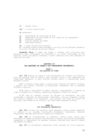 c)    redação final.

      III – 5 (cinco) minutos para:

      a) apresentar;

      1)    requerimento de retificação de ata;
      2)    requerimento de invalidação de ata, quando da sua impugnação;
      3)    encaminhar votação;
      4)    suscitar questão de ordem;
      5)    explicação pessoal.

      IV – 3 (três) minutos para apartear.
      V – conforme disposto neste regimento e em caso de não previsão regimental
      de acordo com decisão da maioria simples.

       Parágrafo Único. O tempo que dispõe o vereador será controlado pelo
Secretário, para conhecimento do Presidente e se houver interrupção de seu
discurso, exceto por aparte concedido, o prazo respectivo não será computado no
tempo que lhe cabe.



                                CAPÍTULO IV
            DAS QUESTÕES DE ORDEM E DOS PRECEDENTES REGIMENTAIS

                                      SEÇÃO I
                               Das Questões De Ordem


       Art. 274 Questão de Ordem é toda manifestação do vereador em Plenário,
feita em qualquer fase da matéria, para reclamar contra o não cumprimento da
formalidade regimental ou para suscitar dúvidas quanto à interpretação deste
Regimento Interno.

       § 1º O vereador deverá pedir a palavra para “Questão de Ordem” e formular
a questão com clareza, indicando as disposições regimentais que se pretende
elucidar ou aplicar.

       § 2º Cabe ao Presidente da Câmara resolver, soberanamente, a questão de
ordem ou submetê-la ao Plenário, quando este Regimento Interno for omisso.

       § 3º Cabe ao vereador recurso da decisão do Presidente, que será
encaminhado à Comissão de Constituição, Legislação, Justiça, Cidadania, Defesa
dos Direitos Humanos e do Consumidor, cujo parecer, em forma de projeto de
resolução, será submetido ao Plenário, nos termo deste Regimento Interno.


                                       SEÇÃO II
                             Dos Precedentes Regimentais

       Art. 275 Os casos não previstos neste Regimento Interno serão submetidos
ao Plenário e as soluções constituirão precedentes regimentais, mediante
requerimento aprovado pela maioria simples dos vereadores.

       Art. 276 As interpretações do Regimento Interno serão feitas pelo
Presidente da Câmara em assunto controvertido e somente constituirão precedentes
regimentais a requerimento de qualquer vereador, aprovado pela maioria simples
dos membros da Câmara.

      Art. 277 Os precedentes regimentais serão anotados em livros próprios,


                                                                             62
 