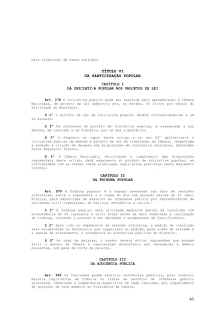 para orientação de casos análogos.


                                 TÍTULO VI
                          DA PARTICIPAÇÃO POPULAR
                                CAPÍTULO I
                 DA INICIATIVA POPULAR NOS PROJETOS DE LEI


       Art. 278 A iniciativa popular pode ser exercida pela apresentação à Câmara
Municipal, de projeto de lei subscrito por, no mínimo, 5% (cinco por cento) do
eleitorado do Município.

       § 1º O projeto de lei de iniciativa popular deverá circunscrever-se a um
só assunto.

       § 2º Na discussão do projeto de iniciativa popular, é assugurada a sua
defesa, em comissão e em Plenário, por um dos signatários.

       § 3º O disposto no caput deste artigo e no seu §2º aplicar-se-á à
iniciativa popular de emenda a projeto de lei em tramitação da Câmara, respeitada
a vedação à criação de despesa nas proposições de iniciativa exclusiva, definidas
neste Regimento Interno.

       § 4º A Câmara Municipal, verificando o cumprimento das disposições
regimentais deste artigo, dará seguimento ao projeto de iniciativa popular, em
conformidade com as normas sobre elaboração legislativa previstas neste Regimento
Interno.

                                 CAPÍTULO II
                              DA TRIBUNA POPULAR


       Art. 279 A Tribuna popular é o espaço reservado nos dias de reuniões
ordinárias, entre o expediente e a ordem do dia com duração máxima de 10 (dez)
minutos, para exposições de assuntos de interesse público por representantes da
sociedade civil organizada, de bairros, estudantis e outros.

       § 1º A Tribuna popular será utilizada mediante pedido de inscrição com
antecedência de 48 (quarenta e oito) horas antes da data reservada à realização
da tribuna, contendo o assunto a ser abordado e acompanhado de justificativa.

       § 2º Após lido no expediente da reunião ordinária, o pedido de inscrição
será encaminhado ao Secretário que organizará os pedidos pela ordem de entrada e
a agenda de atendimento, e coordenará as audiências públicas do Plenário.

       § 3º Ao usar da palavra, o orador deverá evitar expressões que possam
ferir o decoro da Câmara e representem descortesia aos vereadores e demais
presentes, sob pena de corte da palavra.


                                 CAPÍTULO III
                             DA AUDIÊNCIA PÚBLICA


       Art. 280 As Comissões podem realizar audiências públicas, para instruir
matéria legislativa em trâmite ou tratar de assuntos de interesse público
relevante, observada a competência específica de cada comissão, por requerimento
de qualquer de seus membros ao Presidente da Câmara.


                                                                              63
 