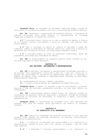 Parágrafo Único. As entidades da sociedade organizada podem, através de
solicitação ao Presidente da Câmara, solicitar a realização de audiência pública.

       Art. 281 Despachado o requerimento de audiência pública, o Presidente da
Comissão solicitará, para serem ouvidos, os representantes da sociedade
organizada e expedirá os respectivos convites.

       § 1º O convidado deverá limitar-se ao tema ou questão em debate, e disporá
de 15 (quinze) minutos, prorrogáveis a juízo da comissão, sem apartes, para
pronunciamento.

       § 2º Caso o convidado se desvie do assunto ou perturbe a ordem dos
trabalhos, caberá ao Presidente da Comissão adverti-lo, cassar-lhe a palavra ou
determinar sua retirada do recinto, nos termos deste Regimento Interno.

       § 3º O convidado poderá se valer de assessores credenciados, desde que
previamente autorizado pelo Presidente da Câmara.

       Art. 282 Os pronunciamentos da audiência pública serão lavrados em ata,
que será arquivada na Câmara Municipal.

                                      CAPÍTULO IV
                       DAS PETIÇÕES, RECLAMAÇÕES E REPRESENTAÇÕES


       Art. 283 As petições, reclamações e representações de qualquer munícipe ou
de entidade local regularmente constituída a mais de 1 (um) ano, contra ato ou
omissão das autoridades ou servidores da adminstração pública, ou imputadas a
membros da Câmara, serão recebidas e examinadas pelas Comissões ou pela Mesa,
respectivamente desde que:

      I – encaminhadas por escrito, vedado o anonimato;
      II – o assunto envolva matéria de competência da Câmara Municipal.

       Parágrafo Único. O membro da Comissão a que for distribuído o processo,
exaurida a fase de instrução, apresentará relatório, do qual dará ciência aos
interessados.

       Art. 284 A participação popular poderá ainda, ser exercida através do
oferecimento de pareceres técnicos, exposições e propostas oriundas de entidades
científicas ou culturais, de associações ou sindicatos e demais instituições
representativas.

       Parágrafo Único. A contribuição da sociedade civil será examinada por
comissão cuja área de atuação tenha pertinência com matéria no documento
recebido.

                                       CAPÍTULO V
                              DO PLEBISCITO E DO REFERENDO


       Art. 285 Plebiscito e Referendo são consultas formuladas ao povo para que
delibere sobre matéria de acentuada relevância, de natureza constitucional,
legislativa ou administrativa.

       § 1º - O Plebiscito é convocado com anterioridade a ato legislativo ou
administrativo, cabendo ao povo, pelo voto, aprovar ou denegar o que lhe tenha
sido submetido.

      §   2º   -   O    Referendo   é   convocado   posteriormente   a   ato   legislativo   ou


                                                                                             64
 