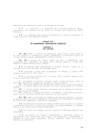administrativo, cumprindo ao povo a ratificação ou rejeição.

       § 3º - O Plebiscito e o      Referendo são convocados mediante decreto
legislativo, por proposta de um     terço, no mínimo, dos membros da Câmara
Municipal.

       § 4º - A tramitação dos projetos de plebiscito e referendo obedecerá às
normas previstas neste Regimento Interno.


                               TÍTULO VII
                   DA ELABORAÇÃO LEGISLATIVA ESPECIAL
                                  CAPÍTULO I
                                  DOS CÓDIGOS


       Art. 286 Código é a reunião de disposições legais sobre a mesma matéria,
de modo orgânico e sistemático, visando estabelecer os princípios gerais do
sistema adotado e prover completamente a matéria tratada.

       Art. 287 O projeto de código, depois de lido no expediente,                 será
encaminhado pelo Presidente da Câmara para Comissão Especial, criada               para
examinar e exarar parecer sobre a matéria.

       § 1º As emendas serão apresentadas à Comissão durante o prazo de 15
(quinze) dias úteis, contados da instalação desta.

       § 2º Encerrado o prazo para    apresentação   de   emendas,   o   relator   dará
parecer no prazo de 10 (dez) dias.

       § 3º A comissão discutirá por 5 (cinco) dias o parecer exarado pelo
relator, observado o seguinte:

       I - as emendas com parecer contrário serão votadas em bloco, salvo os
destaques requeridos por membro da comissão ou líder da Câmara;
       II – sobre cada emenda posta em destaque, poderá falar o autor do projeto,
o relator e os demais membros da comissão, por prazo improrrogável de 5 (cinco)
minutos.
       III – o relator poderá oferecer, juntamente com os membros da comissão,
emendas ao projeto de código;
       IV – concluída a votação do projeto e da emenda, o Presidente da Comissão
terá 5 (cinco) dias para apresentar o relatório do voto vencido.

       Art. 288 Após a conclusão dos trabalhos da comissão Especial, o projeto
de código, depois de lido no expediente, será submetido à apreciação do Plenário,
em dois turnos, obedecidos o interstício regimental.

       § 1º Na discussão do projeto de código, poderão usar da palavra os Líderes
e Vereadores inscritos e o relator da comissão, com, respectivamente, 15 (quinze)
minutos e 20 (vinte) minutos para pronunciamento.

       § 2º Ao atingir este estágio o projeto seguirá a tramitação ordinária das
proposições.

       § 3º Os projetos de Códigos, Consolidações e Estatutos, depois de
apresentados, são distribuídos por cópias aos vereadores e encaminhados à
Comissão de Constituição, Legislação, Justiça, Cidadania, Defesa dos Direitos
Humanos e do Consumidor.




                                                                                    65
 