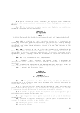 § 4º Em se tratando de Código, conforme a sua natureza poderá também ser
apreciado pelas outras comissões permanentes da Câmara Municipal de acordo com a
matéria.

       Art. 289 Não se aplicará o regime tratado neste Capítulo aos projetos que
cuidem de alterações parciais de Códigos.

                                 CAPÍTULO II
                                 DO ORÇAMENTO

                                     SEÇÃO I
  Do Plano Plurianual, Lei De Diretrizes Orçamentárias E Lei Orçamentária Anual


       Art. 290 A proposta de Plano Plurianual destina-se a estabelecer as
diretrizes, objetivos e metas da Administração Pública municipal para as despesas
de capitais e outras dele decorrentes e as relativas aos programas de duração
continuada, nos termos deste Regimento Interno e da Lei sem prejuízo do que
determinar a lei.

       Art. 291 O projeto de Lei de Diretrizes Orçamentárias compreenderá as
metas e prioridades da Administração Pública municipal, incluindo as despesas de
capital para o exercício financeiro subseqüente, e orientará a elaboração da lei
orçamentária anual, dispondo acerca das alterações na legislação tributária e
ainda o que determinar a lei.

      Art. 292 A lei orçamentária anual compreenderá:

       I – orçamento fiscal referente aos fundos, órgãos e entidades da
administração direta e indireta, inclusive fundações instituídas ou mantidas pelo
Município;
       II – orçamento de investimentos das empresas em que o Município, direta ou
indiretamente, detiver a maioria do capital social com direito a voto;
       III – e ainda o que determinar a lei.


                                     SEÇÃO II
                                  Da Tramitação

                                   Subseção I
                             Das Disposições Gerais


       Art. 293 As propostas de Plano Plurianual, de Lei de Diretrizes
Orçamentárias e de Orçamento Anual serão enviadas pelo Prefeito Municipal, de
acordo com o exigido em lei.

       § 1º O Prefeito Municipal poderá enviar mensagem à Câmara Municipal para
propor modificação nos projetos a que se refere este artigo enquanto não iniciada
a votação, na comissão permanente, da parte cuja alteração é proposta.

       § 2º As emendas ao projeto de lei do orçamento anual ou aos projetos que o
modifiquem somente podem ser aprovadas caso:

       I – sejam compatíveis com o plano prurianual e com a lei de diretrizes
orçamentárias;
       II – indiquem os recursos necessários, aceitos apenas os provenientes de
anulação de despesa, excluídas as que incidam sobre:

      a) dotação para pessoal e seus encargos;
      b) serviço de dívida.


                                                                              66
 