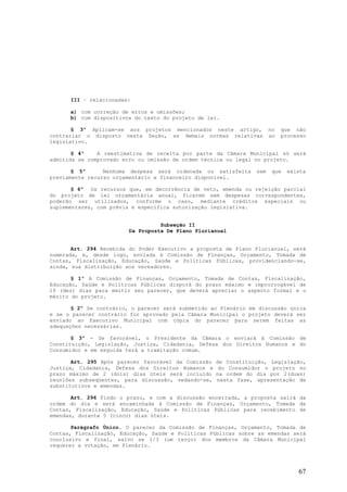 III – relacionadas:

      a) com correção de erros e omissões;
      b) com dispositivos do texto do projeto de lei.

       § 3º Aplicam-se aos projetos mencionados neste artigo,          no   que não
contrariar o disposto nesta Seção, as demais normas relativas          ao   processo
legislativo.

       § 4º    A reestimativa de receita por parte da Câmara Municipal só será
admitida se comprovado erro ou omissão de ordem técnica ou legal no projeto.

       § 5º      Nenhuma despesa será ordenada ou satisfeita     sem    que   exista
previamente recurso orçamentário e financeiro disponível.

       § 6º Os recursos que, em decorrência de veto, emenda ou rejeição parcial
do projeto de lei orçamentária anual, ficarem sem despesas correspondentes,
poderão ser utilizados, conforme o caso, mediante créditos especiais ou
suplementares, com prévia e específica autorização legislativa.


                                   Subseção II
                         Da Proposta De Plano Plurianual


       Art. 294 Recebida do Poder Executivo a proposta de Plano Plurianual, será
numerada, e, desde logo, enviada à Comissão de Finanças, Orçamento, Tomada de
Contas, Fiscalização, Educação, Saúde e Políticas Públicas, providenciando-se,
ainda, sua distribuição aos vereadores.

       § 1º A Comissão de Finanças, Orçamento, Tomada de Contas, Fiscalização,
Educação, Saúde e Políticas Públicas disporá do prazo máximo e improrrogável de
10 (dez) dias para emitir seu parecer, que deverá apreciar o aspecto formal e o
mérito do projeto.

       § 2º Se contrário, o parecer será submetido ao Plenário em discussão única
e se o parecer contrário for aprovado pela Câmara Municipal o projeto deverá ser
enviado ao Executivo Municipal com cópia do parecer para serem feitas as
adequações necessárias.

       § 3º - Se favorável, o Presidente da Câmara o enviará à Comissão de
Constituição, Legislação, Justiça, Cidadania, Defesa dos Direitos Humanos e do
Consumidor e em seguida terá a tramitação comum.

       Art. 295 Após parecer favorável da Comissão   de Constituição, Legislação,
Justiça, Cidadania, Defesa dos Direitos Humanos e     do Consumidor o projeto no
prazo máximo de 2 (dois) dias úteis será incluído    na ordem do dia por 2(duas)
reuniões subseqüentes, para discussão, vedando-se,   nesta fase, apresentação de
substitutivos e emendas.

       Art. 296 Findo o prazo, e com a discussão encerrada, a proposta sairá da
ordem do dia e será encaminhada à Comissão de Finanças, Orçamento, Tomada de
Contas, Fiscalização, Educação, Saúde e Políticas Públicas para recebimento de
emendas, durante 5 (cinco) dias úteis.

       Parágrafo Único. O parecer da Comissão de Finanças, Orçamento, Tomada de
Contas, Fiscalização, Educação, Saúde e Políticas Públicas sobre as emendas será
conclusivo e final, salvo se 1/3 (um terço) dos membros da Câmara Municipal
requerer a votação, em Plenário.




                                                                                 67
 