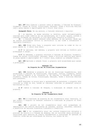 Art. 297 Para elaborar o parecer sobre as emendas, a Comissão de Finanças,
Orçamento, Tomada de Contas, Fiscalização, Educação, Saúde e Políticas Públicas
terá o prazo máximo e improrrogável de 5 (cinco) dias úteis.

      Parágrafo Único. Em seu parecer, a Comissão observará o seguinte:

       I – as emendas, da mesma natureza ou objetivo, serão obrigatoriamente
reunidas pela ordem numérica de sua apresentação, em 3 (três) grupos, confome a
Comissão recomende sua aprovação ou cuja apreciação transfira ao Plenário;
       II – a Comissão poderá oferecer novas emendas, em seu parecer, desde que
de caráter estritamente técnico ou retificativo ou que visem a restabelecer o
equilíbrio financeiro.

       Art. 298 Finda esta fase, a proposta será incluída na ordem do dia no
prazo máximo de 2 (dois) dias úteis.

       § 1º Se aprovada, sem emendas, a proposta será enviada ao Prefeito para
promulgação e sanção.

       § 2º Se emendada, a proposta retornará à Comissão de Finanças, Orçamento,
Tomada de Contas, Fiscalização, Educação, Saúde e Políticas Públicas para dentro
do prazo máximo e improrrogável de 5 (cinco) dias, elaborar as redações finais.

       Art. 299 Aprovada a redação final, a proposta será encaminhada para sanção
e promulgação.

                                  Subseção III
                 Da Proposta De Lei De Diretrizes Orçamentárias


       Art. 300 Recebida a proposta de Lei de Diretrizes Orçamentárias, será
encaminhada à Comissão de Constituição, Legislação, Justiça, Cidadania, Defesa
dos Direitos Humanos e do Consumidor e, em seguida, à Comissão de Finanças,
Orçamento, Tomada de Contas, Fiscalização, Educação, Saúde e Políticas Públicas
para pareceres.

       § 1º Esgotados os prazos para a apresentação de pareceres, a proposta será
incluída na ordem do dia, tenham as comissões referidas no parágrafo anterior
manifestado ou não.

       § 2º Caberá à Comissão de Redação, a elaboração da redação final da
proposta.

                                   Subseção IV
                      Da Proposta De Lei Orçamentária Anual


       Art. 301 A tramitação da proposta de Lei Orçamentária anual observará, no
que couber, o disposto na Subseção referente à tramitação da proposta do Plano
Plurianual.

       Art. 302 O projeto de lei orçamentária anual será acompanhado de
demonstrativo dos efeitos decorrentes de isenções, anistia, remissões, subsídios
e benefícios de natureza financeira tributária e creditícia.

       Art. 303 A lei orçamentária anual não conterá dispositivos estranhos à
previsão de receita e a fixação de despesa, não se incluindo nessa proibição a
autorização para abertura de crédito suplementares e contratação de operação de
créditos, ainda que por antecipação da receita, nos termos da lei.




                                                                              68
 
