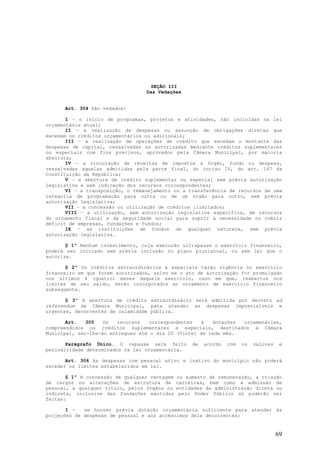 SEÇÃO III
                                  Das Vedações


      Art. 304 São vedados:

       I – o início de programas, projetos e atividades, não incluídas na lei
orçamentária anual;
       II – a realização de despesas ou assunção de obrigações diretas que
excedam os créditos orçamentários ou adicionais;
       III – a realização de operações de crédito que excedam o montante das
despesas de capital, ressalvadas as autorizadas mediante créditos suplementares
ou especiais com fins precisos, aprovados pela Câmara Municipal, por maioria
absoluta;
       IV – a vinculação de receitas de impostos a órgão, fundo ou despesa,
ressalvadas aquelas admitidas pela parte final, do inciso IV, do art. 167 da
Constituição da República;
       V – a abertura de crédito suplementar ou especial sem prévia autorização
legislativa e sem indicação dos recursos correspondentes;
       VI – a transposição, o remanejamento ou a transferência de recursos de uma
categoria de programação para outra ou de um órgão para outro, sem prévia
autorização legislativa;
       VII – a concessão ou utilização de créditos ilimitados;
       VIII – a utilização, sem autorização legislativa específica, de recursos
do orçamento fiscal e da seguridade social para suprir à necessidade ou cobrir
déficit de empresas, fundações e fundos;
       IX – as instituições de fundos de qualquer natureza, sem prévia
autorização legislativa.

       § 1º Nenhum investimento, cuja execução ultrapasse o exercício financeiro,
poderá ser iniciado sem prévia inclusão no plano plurianual, ou sem lei que o
autorize.

       § 2º Os créditos extraordinários e especiais terão vigência no exercício
financeiro em que forem autorizados, salvo se o ato de autorização for promulgado
nos últimos 4 (quatro) meses daquele exercício, caso em que, reabertos nos
limites de seu saldo, serão incorporados ao orçamento de exercício financeiro
subseqüente.

       § 3º A abertura de crédito extraordinário será admitida por decreto ad
referendum da Câmara Municipal, para atender as despesas imprevisíveis e
urgentes, decorrentes de calamidade pública.

       Art.   305   Os   recursos  correspondentes   à   dotações orçamenárias,
compreendidos os créditos suplementares e especiais, destinados à Câmara
Municipal, ser-lhe-ão entregues até o dia 20 (Vinte) de cada mês.

       Parágrafo Único. O repasse será feito        de   acordo   com   os   valores    e
periodicidade determinados na lei orçamentária.

       Art. 306 As despesas com pessoal ativo e inativo do município não poderá
exceder os limites estabelecidos em lei.

       § 1º A concessão de qualquer vantagem   ou aumento de remuneração, a criação
de cargos ou alterações de estrutura de        carreiras, bem como a admissão de
pessoal, a qualquer título, pelos órgãos ou    entidades da administração direta ou
indireta, inclusive das fundações mantidas      pelo Poder Público só poderão ser
feitas:

       I -   se houver prévia dotação orçamentária suficiente para atender às
projeções de despesas de pessoal e aos acréscimos dela decorrentes;


                                                                                       69
 