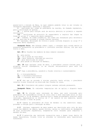 passar-se-á a eleição da Mesa, na qual somente poderão votar ou ser votados os
vereadores empossados, observado o seguinte:
     I – realização por ordem do presidente da reunião, da chamada regimental,
para a verificação do quórum;
     II – o quórum para eleição será de maioria absoluta no primeiro e segundo
escrutínios;
     III – verificação do protocolo do requerimento e registro das chapas na
forma do artigo 9º e seguintes deste regimento;
     IV – chamada, em ordem alfabética, dos nomes dos vereadores pelo Secretário
ad hoc, para que se proceda à votação nominal secreta;
     V – apuração, declaração de vitória e posse conforme disposto no arigo 9º e
seguintes deste regimento.

     Parágrafo Único. Não havendo número legal, o vereador mais votado dentre os
presentes permanecerá na presidência e convocará reuniões diárias, até que seja
eleita a mesa.

    Art. 29 As funções dos membros da mesa somente cessarão:

    I – pela morte;
    II – com a posse da nova mesa;
    III – pela renúncia, ofertada por escrito;
    IV – pela destituição do cargo;
    V – pela perda ou extinção do mandato.

     Art. 30 Vago qualquer cargo da mesa, o presidente convoca eleição para a
primeira reunião subseqüente, ou em reunião extraordinária para este fim
convocada.

    § 1º Vaga a presidência, assumirá a função interina e sucessivamente:

    I – o vice-presidente;
    II – o secretário/tesoureiro;
    III – o vereador mais votado.

     § 2º Até que se proceda à eleição prevista neste artigo, o presidente
interino ficará investido na plenitude das funções do cargo.

    Art. 31 O Presidente não poderá integrar nenhuma comissão permanente.

     Parágrafo Único. Às comissões temporárias não se aplica o disposto neste
artigo.

     Art. 32 Na eleição para renovação da mesa, que será convocada pelo
presidente com antecedência mínima de cinco dias e será realizada entre os dias
15 de outubro e 22 de dezembro, observar-se-á o mesmo procedimento previsto nesta
resolução, empossando-se os eleitos em 1º de janeiro do ano seguinte, quando
deverão assinar o termo de posse.

     § 1º Caberá ao presidente em final de mandato ou seu substituto legal,
proceder à eleição para a renovação da mesa.

     § 2º   Qualquer componente da mesa poderá ser destituído pelo voto de dois
terços dos membros da câmara, quando faltoso, omisso ou ineficiente do desempenho
de suas atribuições regimentais, elegendo-se outro vereador para completar o
mandato da mesa.

     § 3º É permitida uma reeleição consecutiva para o mesmo cargo dentro da
mesma legislatura, ficando livre as eleições ou reeleições para legislaturas
diferentes.




                                                                               7
 