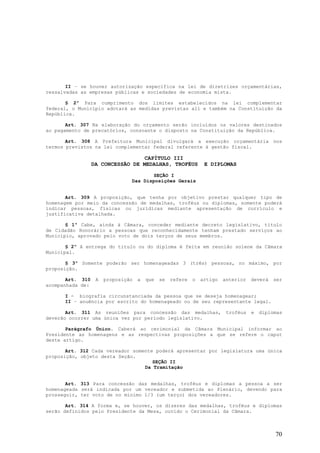 II – se houver autorização específica na lei de diretrizes orçamentárias,
ressalvadas as empresas públicas e sociedades de economia mista.

       § 2º Para cumprimento dos limites estabelecidos na lei complementar
federal, o Município adotará as medidas previstas ali e também na Constituição da
República.

       Art. 307 Na elaboração do orçamento serão incluídos os valores destinados
ao pagamento de precatórios, consoante o disposto na Constituição da República.

       Art. 308 A Prefeitura Municipal divulgará a execução orçamentária nos
termos previstos na lei complementar federal referente à gestão fiscal.

                                  CAPÍTULO III
                  DA CONCESSÃO DE MEDALHAS, TROFÉUS              E DIPLOMAS

                                       SEÇÃO I
                                Das Disposições Gerais


       Art. 309 A proposição, que tenha por objetivo prestar qualquer tipo de
homenagem por meio da concessão de medalhas, troféus ou diplomas, somente poderá
indicar pessoas, físicas ou jurídicas mediante apresentação de currículo e
justificativa detalhada.

       § 1º Cabe, ainda à Câmara, conceder mediante decreto legislativo, titulo
de Cidadão Honorário a pessoas que reconhecidamente tenham prestado serviços ao
Município, aprovado pelo voto de dois terços de seus membros.

       § 2º A entrega do titulo ou do diploma é feita em reunião solene da Câmara
Municipal.

       § 3º Somente poderão ser homenageadas 3 (três) pessoas, no máximo, por
proposição.

       Art. 310    A   proposição   a   que   se   refere   o   artigo   anterior   deverá   ser
acompanhada de:

      I - biografia circunstanciada da pessoa que se deseja homenagear;
      II – anuência por escrito do homenageado ou de seu representante legal.

       Art. 311 As reuniões para concessão das medalhas,                  troféus   e   diplomas
deverão ocorrer uma única vez por período legislativo.

       Parágrafo Único. Caberá ao cerimonial da Câmara Municipal informar ao
Presidente as homenagens e as respectivas proposições a que se refere o caput
deste artigo.

       Art. 312 Cada vereador somente poderá apresentar por legislatura uma única
proposição, objeto desta Seção.
                                     SEÇÃO II
                                  Da Tramitação


       Art. 313 Para concessão das medalhas, troféus e diplomas a pessoa a ser
homenageada será indicada por um vereador e submetida ao Plenário, devendo para
prosseguir, ter voto de no mínimo 1/3 (um terço) dos vereadores.

       Art. 314 A forma e, se houver, os dizeres das medalhas, troféus e diplomas
serão definidos pelo Presidente da Mesa, ouvido o Cerimonial da Câmara.



                                                                                             70
 