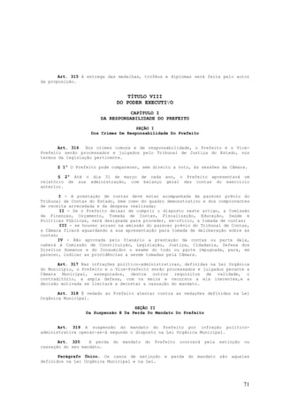 Art. 315 A entrega das medalhas, troféus e diplomas será feita pelo autor
da proposição.


                                 TÍTULO VIII
                              DO PODER EXECUTIVO
                                 CAPÍTULO I
                       DA RESPONSABILIDADE DO PREFEITO

                                    SEÇÃO I
                   Dos Crimes De Responsabilidade Do Prefeito


       Art. 316   Nos crimes comuns e de responsabilidade, o Prefeito e o Vice-
Prefeito serão processados e julgados pelo Tribunal de Justiça do Estado, nos
termos da legislação pertinente.

      § 1º O Prefeito pode comparecer, sem direito a voto, às sessões da Câmara.

       § 2º Até o dia 31 de março de cada ano, o Prefeito apresentará um
relatório de sua administração, com balanço geral das contas do exercício
anterior.

       I - A prestação de contas deve estar acompanhada de parecer prévio do
Tribunal de Contas do Estado, bem como do quadro demonstrativo e dos comprovantes
de receita arrecadada e da despesa realizada;
        II - Se o Prefeito deixar de cumprir o disposto neste artigo, a Comissão
de Finanças, Orçamento, Tomada de Contas, Fiscalização, Educação, Saúde e
Políticas Públicas, será designada para proceder, ex-oficio, a tomada de contas;
        III - se houver atraso na emissão do parecer prévio do Tribunal de Contas,
a Câmara ficará aguardando a sua apresentação para tomada de deliberação sobre as
contas;
       IV - Não aprovada pelo Plenário a prestação de contas ou parte dela,
caberá à Comissão de Constituição, Legislação, Justiça, Cidadania, Defesa dos
Direitos Humanos e do Consumidor o exame do todo ou parte impugnada, para, em
parecer, indicar as providências a serem tomadas pela Câmara.

       Art. 317 Nas infrações político-administrativas, definidas na Lei Orgânica
do Município, o Prefeito e o Vice-Prefeito serão processados e julgados perante a
Câmara Municipal, assegurados, dentre outros requisitos de validade, o
contraditório, a ampla defesa, com os meios e recursos a ela inerentes,e a
decisão motivada se limitará a decretar a cassação do mandato.

       Art. 318 É vedado ao Prefeito atentar contra as vedações definidas na Lei
Orgânica Municipal.

                                    SEÇÃO II
                 Da Suspensão E Da Perda Do Mandato Do Prefeito


       Art. 319 A suspensão do mandato do Prefeito por infração político-
administrativa operar-se-á segundo o disposto na Lei Orgânica Municipal.

       Art. 320    A perda   do   mandato   do   Prefeito   ocorrerá   pela   extinção   ou
cassação do seu mandato.

       Parágrafo Único. Os casos de extinção e perda do mandato são aqueles
definidos na Lei Orgânica Municipal e na Lei.




                                                                                         71
 