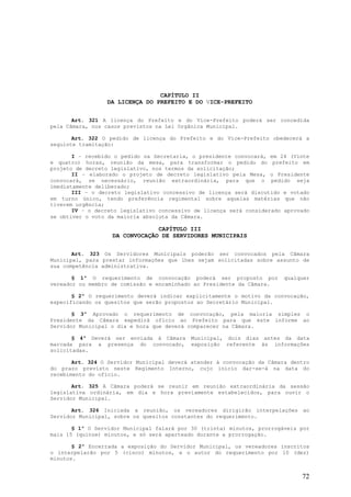 CAPÍTULO II
                 DA LICENÇA DO PREFEITO E DO VICE-PREFEITO


       Art. 321 A licença do Prefeito e do Vice-Prefeito poderá ser concedida
pela Câmara, nos casos previstos na Lei Orgânica Municipal.

       Art. 322 O pedido de licença do Prefeito e do Vice-Prefeito obedecerá a
seguinte tramitação:

       I – recebido o pedido na Secretaria, o presidente convocará, em 24 (Vinte
e quatro) horas, reunião da mesa, para transformar o pedido do prefeito em
projeto de decreto legislativo, nos termos da solicitação;
       II – elaborado o projeto de decreto legislativo pela Mesa, o Presidente
convocará, se necessário, reunião extraordinária, para que o pedido seja
imediatamente deliberado;
       III – o decreto legislativo concessivo de licença será discutido e votado
em turno único, tendo preferência regimental sobre aquelas matérias que não
tiverem urgência;
       IV – o decreto legislativo concessivo de licença será considerado aprovado
se obtiver o voto da maioria absoluta da Câmara.

                                CAPÍTULO III
                   DA CONVOCAÇÃO DE SERVIDORES MUNICIPAIS


       Art. 323 Os Servidores Municipais poderão ser convocados pela Câmara
Municipal, para prestar informações que lhes sejam solicitadas sobre assunto de
sua competência administrativa.

       § 1º O requerimento de convocação poderá ser proposto por         qualquer
vereador ou membro de comissão e encaminhado ao Presidente da Câmara.

       § 2º O requerimento deverá indicar explicitamente o motivo da convocação,
especificando os quesitos que serão propostos ao Secretário Municipal.

       § 3º Aprovado o requerimento de convocação, pela maioria simples o
Presidente da Câmara expedirá ofício ao Prefeito para que este informe ao
Servidor Municipal o dia e hora que deverá comparecer na Câmara.

       § 4º Deverá ser enviada à Câmara Municipal, dois dias antes da data
marcada para a presença do convocado, exposição referente às informações
solicitadas.

       Art. 324 O Servidor Municipal deverá atender à convocação da Câmara dentro
do prazo previsto neste Regimento Interno, cujo início dar-se-á na data do
recebimento do ofício.

       Art. 325 A Câmara poderá se reunir em reunião extraordinária da sessão
legislativa ordinária, em dia e hora previamente estabelecidos, para ouvir o
Servidor Municipal.

       Art. 326 Iniciada a reunião, os vereadores dirigirão interpelações ao
Servidor Municipal, sobre os quesitos constantes do requerimento.

       § 1º O Servidor Municipal falará por 30 (trinta) minutos, prorrogáveis por
mais 15 (quinze) minutos, e só será aparteado durante a prorrogação.

       § 2º Encerrada a exposição do Servidor Municipal, os vereadores inscritos
o interpelarão por 5 (cinco) minutos, e o autor do requerimento por 10 (dez)
minutos.


                                                                              72
 