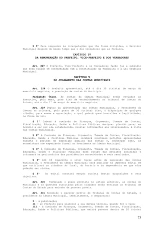 § 3º Para responder às interpelações que lhe forem dirigidas, o Servidor
Municipal disporá do mesmo tempo que o dos vereadores que as formulou.

                                CAPÍTULO IV
        DA REMUNERAÇÃO DO PREFEITO, VICE-PREFEITO E DOS VEREADORES


       Art. 327 O Prefeito, Vice-Prefeito e os Vereadores farão jus a subsídio
que será fixado em conformidade com a Constituição da República e a Lei Orgânica
Municipal.

                                   CAPÍTULO V
                      DO JULGAMENTO DAS CONTAS MUNICIPAIS


       Art. 328 O Prefeito apresentará, até o dia 30            (trinta)   de     março   do
exercício seguinte, a prestação de contas do Município.

       Parágrafo Único. As contas da Câmara Municipal serão enviadas                      ao
Executivo, pela Mesa, para fins de encaminhamento ao Tribunal de Contas                   do
Estado, até o dia 1º de março do exercício seguinte.

       Art. 329 Depois da apresentação das contas municipais, o Presidente da
Câmara as colocará, pelo prazo de 30 (trinta) dias, à disposição de qualquer
cidadão, para exame e apreciação, o qual poderá questionar-lhes a legitimidade,
na forma da lei.

       § 1º Caberá à comissão de Finanças, Orçamento, Tomada de Contas,
Fiscalização, Educação, Saúde e Políticas Públicas designar plantão para, em
horário a ser por ela estabelecido, prestar informações aos interessados, à vista
das contas municipais.

       § 2º A Comissão de Finanças, Orçamento, Tomada de Contas, Fiscalização,
Educação, Saúde e Políticas Públicas receberá eventuais petições apresentadas
durante o período de exposição pública das contas e, encerrado este, as
encaminhará com expediente formal ao Presidente da Câmara Municipal.

       § 3º A Comissão de Finanças, Orçamento, Tomada de Contas, Fiscalização,
Educação, Saúde e Políticas Públicas dará recibo das petições acolhidas e
informará os peticonários das providências encaminhadas e seus resultados.

       § 4º Até 48 (quarenta e oito) horas antes da exposição das contas
municipais, o Presidente da Câmara Municipal fará publicar na imprensa edital em
que notificará os cidadãos do local, do horário e da dependência em que elas
poderão ser vistas.

       § 5º    Do   edital   constará   menção   sucinta   destas   disposições    e   seus
objetivos.

       Art. 330   Terminado o prazo previsto no artigo anterior, as contas do
Município e as questões suscitadas pelos cidadãos serão enviadas ao Tribunal de
Contas do Estado para emissão de parecer prévio.

       Art. 331 Recebido o parecer prévio do Tribunal de Contas do Estado, o
presidente da Câmara Municipal, imediatamente, o despachará:

       I – à publicação;
       II – ao Prefeito para elaborar a sua defesa técnica, quando for o caso;
       III – à Comissão de Finanças, Orçamento, Tomada de Contas, Fiscalização,
Educação, Saúde e Políticas Públicas, que emitrá parecer dentro de 20 (vinte)


                                                                                          73
 