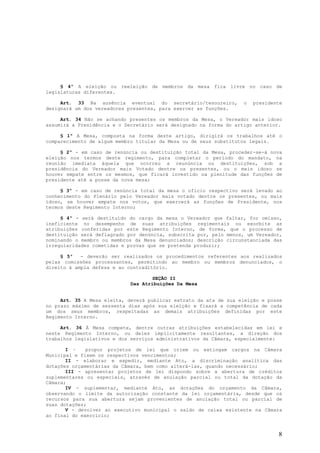 § 4º A eleição ou reeleição de membros da mesa fica livre no caso de
legislaturas diferentes.

     Art. 33 Na ausência eventual do secretário/tesoureiro,        o   presidente
designará um dos vereadores presentes, para exercer as funções.

     Art. 34 Não se achando presentes os membros da Mesa, o Vereador mais idoso
assumirá a Presidência e o Secretário será designado na forma do artigo anterior.

     § 1º A Mesa, composta na forma deste artigo, dirigirá os trabalhos até o
comparecimento de algum membro titular da Mesa ou de seus substitutos legais.

     § 2º - em caso de renúncia ou destituição total da Mesa, proceder-se-á nova
eleição nos termos deste regimento, para completar o período do mandato, na
reunião imediata àquela que ocorreu a reunúncia ou destituições, sob a
presidência do Vereador mais Votado dentre os presentes, ou o mais idoso se
houver empate entre os mesmos, que ficará investido na plenitude das funções de
presidente até a posse da nova mesa;

     § 3º - em caso de renúncia total da mesa o ofício respectivo será levado ao
conhecimento do Plenário pelo Vereador mais votado dentre os presentes, ou mais
idoso, se houver empate nos votos, que exercerá as funções de Presidente, nos
termos deste Regimento Interno;

     § 4º - será destituído do cargo da mesa o Vereador que faltar, for omisso,
ineficiente no desempenho de suas atribuições regimentais ou exorbite as
atribuições conferidas por este Regimento Interno, de forma, que o processo de
destituição será deflagrado por denúncia, subscrita por, pelo menos, um Vereador,
nominando o membro ou membros da Mesa denunciados; descrição circunstanciada das
irregularidades cometidas e provas que se pretenda produzir;

     § 5º   - deverão ser realizados os procedimentos referentes aos realizados
pelas comissões processantes, permitindo ao membro ou membros denunciados, o
direito à ampla defesa e ao contraditório.

                                     SEÇÃO II
                             Das Atribuições Da Mesa


     Art. 35 A Mesa eleita, deverá publicar extrato da ata de sua eleição e posse
no prazo máximo de sessenta dias após sua eleição e fixará a competência de cada
um dos seus membros, respeitadas as demais atribuições definidas por este
Regimento Interno.

     Art. 36 À Mesa compete, dentre outras atribuições estabelecidas em lei e
neste Regimento Interno, ou deles implicitamente resultantes, a direção dos
trabalhos legislativos e dos serviços administrativos da Câmara, especialmente:

       I –    propor projetos de lei que criem ou extingam cargos na Câmara
Municipal e fixem os respectivos vencimentos;
       II - elaborar e expedir, mediante Ato, a discriminação analítica das
dotações orçamentárias da Câmara, bem como alterá-las, quando necessário;
       III - apresentar projetos de lei dispondo sobre a abertura de créditos
suplementares ou especiais, através de anulação parcial ou total da dotação da
Câmara;
       IV - suplementar, mediante Ato, as dotações do orçamento da Câmara,
observando o limite da autorização constante da lei orçamentária, desde que os
recursos para sua abertura sejam provenientes de anulação total ou parcial de
suas dotações;
       V - devolver ao executivo municipal o saldo de caixa existente na Câmara
ao final do exercício;


                                                                               8
 