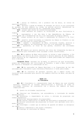 VI - enviar ao Prefeito, até o primeiro dia de março, as contas do
exercício anterior;
       VII - declarar a perda do mandato de Vereador de oficio ou por provocação
de qualquer de seus membros ou, ainda, de partido político representado na
Câmara, nas hipóteses previstas em lei, assegurada plena defesa;
       VIII – propor ação direta de inconstitucionalidade;
       IX – fixar mediante ato próprio as atribuições de seus funcionários e
órgãos;
       X – regulamentar o uso dos bens e das dependências da Câmara, em
conformidade com o estabelecido em lei e nas resoluções da própria Câmara;
       XI – propor projeto de lei sobre a remuneração do Prefeito e do Vice-
Prefeito;
       XII – permitir sejam divulgados os trabalhos da Câmara no Plenário ou nas
Comissões, sem ônus para os cofres públicos;
       XIII – expedir o regulamento da Mesa, atribuindo funções, direitos e
deveres de seus membros, de conformidade com a lei e as resoluções da Câmara;
       XIV – apresentar, ao final de sua gestão, relatório das atividades
legislativas.

       Art. 37 Somente por maioria absoluta dos votos dos integrantes da mesa as
ações propostas pelo Presidente terão validade e serão concretizadas.

       Art. 38 Os membros da Mesa reunir-se-ão, no mínimo a cada trimestre, a fim
de deliberar, por maioria de votos, presentes a maioria absoluta de seus membros,
sobre assuntos de sua competência, assinando e dando publicidade dos respectivos
atos e decisões.

       Parágrafo Único. Qualquer ato da Mesa, no exercício de suas atribuições,
poderá ser reapreciado, por solicitação de Vereador, a quem a Mesa justificará
por escrito a revogação ou a manutenção do ato.

       Art. 39 As resoluções da Câmara Municipal e as Proposições de Lei são
assinadas pelo Presidente e pelo Secretário/Tesoureiro e terão publicidade.

       Art. 40 Os contratos de qualquer natureza que a Câmara firmar com
terceiros serão assinados pela maioria dos membros efetivos da Mesa, sob pena de
nulidade.


                                    SEÇÃO III
                                  Do Presidente

      Art. 41 O Presidente é o representante legal da Câmara nas suas relações
 externas, cabendo-lhe as funções administrativas e diretivas de todas as
 atividades internas, em consonância com a maioria dos membros da mesa,
 competindo-lhe:

      I – Quanto às atividades legislativas

       a) Comunicar aos Vereadores, com antecedência, a convocação de sessões
extraordinárias;
       b) Determinar, a requerimento do autor, a retirada de proposição nos
termos regimentais;
       c) Autorizar desarquivamento de proposições;
       d) Não aceitar substitutivo ou emenda não pertinente à proposição inicial;
       e) Declarar prejudicada uma proposição se houver sido aprovada outra com o
mesmo objetivo;
       f) Interromper o orador que se desviar da questão em debate ou extrapolar
seu tempo;
       g) Definir compromisso e dar posse a Vereador;
       h) Promulgar as resoluções da Câmara;


                                                                               9
 
