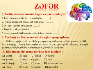 ZƏFƏR
1.Zərfin mənaca növünü tapın və qarşısında yazın:
1.İndi hamı onun fikirləri ilə razılaşdı ( .......... )
2. Külək qayığı gah sağa , gah sola atırdı ( .......... )
3.O , şeiri ucadan oxuyurdu ( ........ )
4.Bayırda bərk çovğun idi ( ......... )
5.Səlim onun dediklərini sözbəsöz təkrar edirdi ( ......... )
2. Verilmiş zərfləri məna növünə görə qruplaşdırın :
Birlikdə, aşağı, xeyli, tezlikdə, yavaş-yavaş, təkbaşına, dərhal, gec-tez, tezliklə,
bayramsayağı, tələm-tələsik, taybatay, qeyri- ixtiyari, gizli-gizli, dahiyanə, maraqla,
yanakı, ustalıqla, təklikdə, zarafatyana, çətinliklə, dostyana
3. Dödündən biri məna növünə görə fəqlidir :
A) dünən B) sağa C) sabah D) sonra
A) yuxarı B) xeyli C) geri D) bura
A) üzüaşağı B) irəli C) sonra D) azdan- çoxdan
A) əvvəl B) bildir C) axşam D) təəccüblə
 