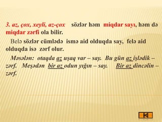 3. az, çox, xeyli, az-çox sözlər həm miqdar sayı, həm də
miqdar zərfi ola bilir.
Belə sözlər cümlədə ismə aid olduqda say, felə aid
olduqda isə zərf olur.
Məsələn: otaqda az uşaq var – say. Bu gün az işlədik –
zərf. Meşədən bir az odun yığın – say. Bir az dincəlin –
zərf.
 