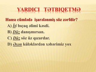 YARDICI TƏTBIQETMƏ
Hansı cümlədə işarələnmiş söz zərfdir?
A) İti bıçaq əlimi kəsdi.
B) Düz danışmırsan.
C) Düz söz üz qızardar.
D) Əsən küləklərdən xəbərimiz yox
 