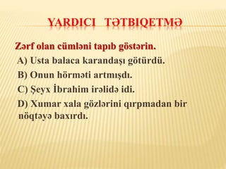 YARDICI TƏTBIQETMƏ
Zərf olan cümləni tapıb göstərin.
A) Usta balaca karandaşı götürdü.
B) Onun hörməti artmışdı.
C) Şeyx İbrahim irəlidə idi.
D) Xumar xala gözlərini qırpmadan bir
nöqtəyə baxırdı.
 