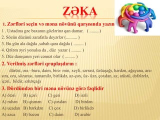 ZƏKA
1. Zərfləri seçin və məna növünü qarşısında yazın .
1 . Ustadına gəc baxanın gözlərinə qan damar. ( .........)
2. Sözün düzünü zarafatla deyərlər (.......... )
3. Bu gün ala dağda ,sabah qara dağda ( ......... )
4. Qələm əyri yonulsa da , düz yazar ( ......... )
5. Düz danışanın yeri cənnət olar ( ......... )
2. Verilmiş zərfləri qruplaşdırın :
dürüst, ora –bura, daim, birə- min, xeyli, sərrast, üzüaşağı, hərdən, ağayana, ara-
sıra, ora, sözarası, tamamilə, birlikdə, az-çox, üz- üzə, çoxdan, az, atüstü, dəfələrlə,
içəri, bildir, səhətçağı
3. Dördündən biri məna növünə görə fəqlidir
A) ötəri B) içəri C) geri D) irəli
A) ruhən B) qismən C) çoxdan D) birdən
A) ucadan B) bərkdən C) çox D) birlikdə
A) azca B) bəzən C) daim D) arabir
 