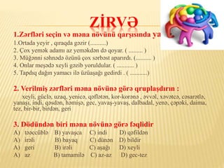 ZİRVƏ
1.Zərfləri seçin və məna növünü qarşısında yazın :
1.Ortada yeyir , qıraqda gəzir (..........)
2. Çox yemək adamı az yeməkdən də qoyar. ( ......... )
3. Müğənni səhnədə özünü çox sərbəst aparırdı. (.......... )
4. Onlar meşədə xeyli gəzib yoruldular. ( ........... )
5. Tapdıq dağın yamacı ilə üzüaşağı gedirdi . ( ...........)
2. Verilmiş zərfləri məna növünə görə qruplaşdırın :
xeyli, güclə, uzaq, yenicə, qəflətən, kor-korənə , əvvəl, xəvətcə, cəsarətlə,
yanaşı, indi, qəsdən, həmişə, gec, yavaş-yavaş, dalbadal, yenə, çəpəki, daima,
tez, bir-bir, birdən, geri
3. Dödündən biri məna növünə görə fəqlidir
A) təəccüblə B) yavaşca C) indi D) qəfildən
A) irəli B) bayaq C) dünən D) bildir
A) geri B) irəli C) aşağı D) xeyli
A) az B) tamamilə C) az-az D) gec-tez
 