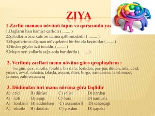 ZIYA
1.Zərfin mənaca növünü tapın və qarşısında yazın:
1.Dağların başı həmişə qarlıdır (........ )
2.Şəhidlərin əziz xatirəsi daima qəlbimizdədir ( ........ )
3.Əsgərlərimiz düşmən mövqelərini bir-bir ələ keçirdilər (........)
4.Birdən göyün üzü tutuldu. (.........)
5.Maşın əyri yollarla sağa-sola burulurdu (.........)
2. Verilmiş zərfləri məna növünə görə qruplaşdırın :
bu gün, çox, sürətlə, fərəhlə, bir dəfə, bərkdən, par-par, dünən, asta, cəld,
yuxarı, əvvəl, rəhatca, təlaşla, axşam, ötəri, birgə, xaincəsinə, lal-dinməz,
şairanə, zahirən,azacıq
3. Dödündən biri məna növünə görə fəqlidir
A) cəld B) dürüst C) səlist D) hərdən
A) irəli B) aşağı C) bura D) namusla
A) hərdənir B) addımbaşı C) axşamtərfi D) səhərçağı
A) sürətlə B) daxilən C) çoxdan D) çəpəki
 