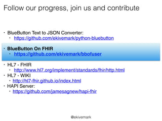 Follow our progress, join us and contribute
• BlueButton Text to JSON Converter:
• https://github.com/ekivemark/python-bluebutton
• BlueButton On FHIR
• https://github.com/ekivemark/bbofuser
• HL7 - FHIR
• http://www.hl7.org/implement/standards/fhir/http.html
• HL7 - WIKI
• http://hl7-fhir.github.io/index.html
• HAPI Server:
• https://github.com/jamesagnew/hapi-fhir
@ekivemark
 