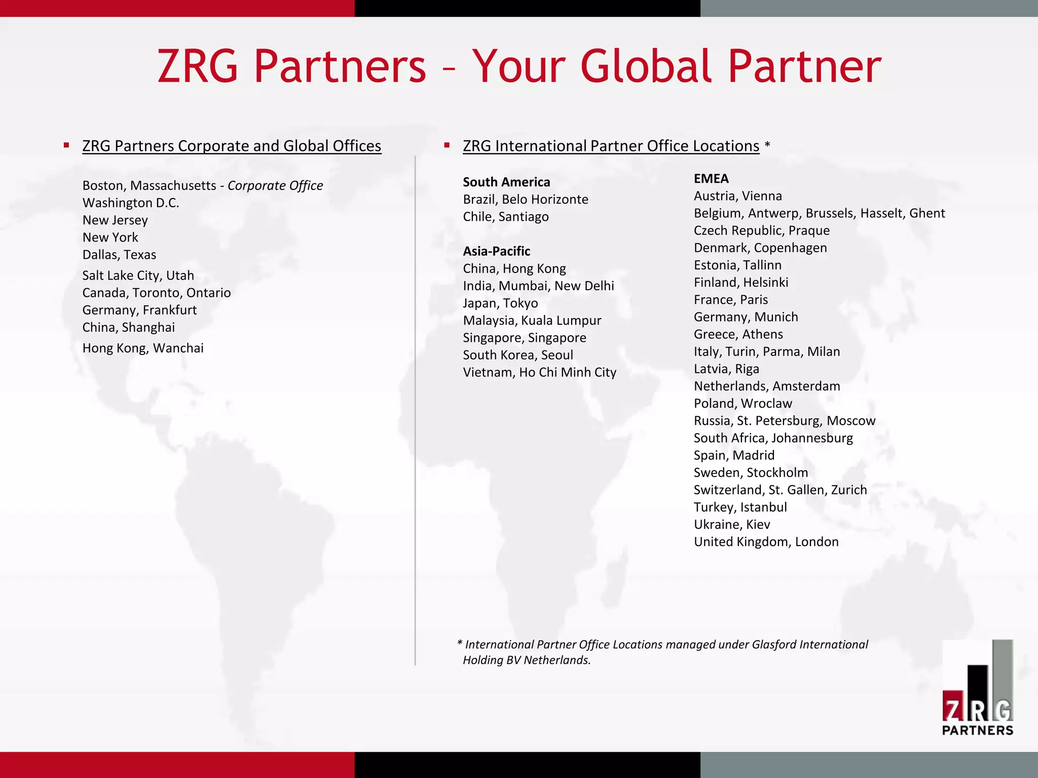 ZRG Partners – Your Global Partner
 ZRG Partners Corporate and Global Offices    ZRG International Partner Office Locations *

  Boston, Massachusetts - Corporate Office      South America                              EMEA
  Washington D.C.                               Brazil, Belo Horizonte                     Austria, Vienna
  New Jersey                                    Chile, Santiago                            Belgium, Antwerp, Brussels, Hasselt, Ghent
  New York                                                                                 Czech Republic, Praque
  Dallas, Texas                                 Asia-Pacific                               Denmark, Copenhagen
                                                China, Hong Kong                           Estonia, Tallinn
  Salt Lake City, Utah                                                                     Finland, Helsinki
  Canada, Toronto, Ontario                      India, Mumbai, New Delhi
                                                Japan, Tokyo                               France, Paris
  Germany, Frankfurt                                                                       Germany, Munich
  China, Shanghai                               Malaysia, Kuala Lumpur
                                                Singapore, Singapore                       Greece, Athens
  Hong Kong, Wanchai                            South Korea, Seoul                         Italy, Turin, Parma, Milan
                                                Vietnam, Ho Chi Minh City                  Latvia, Riga
                                                                                           Netherlands, Amsterdam
                                                                                           Poland, Wroclaw
                                                                                           Russia, St. Petersburg, Moscow
                                                                                           South Africa, Johannesburg
                                                                                           Spain, Madrid
                                                                                           Sweden, Stockholm
                                                                                           Switzerland, St. Gallen, Zurich
                                                                                           Turkey, Istanbul
                                                                                           Ukraine, Kiev
                                                                                           United Kingdom, London




                                               * International Partner Office Locations managed under Glasford International
                                                Holding BV Netherlands.
 