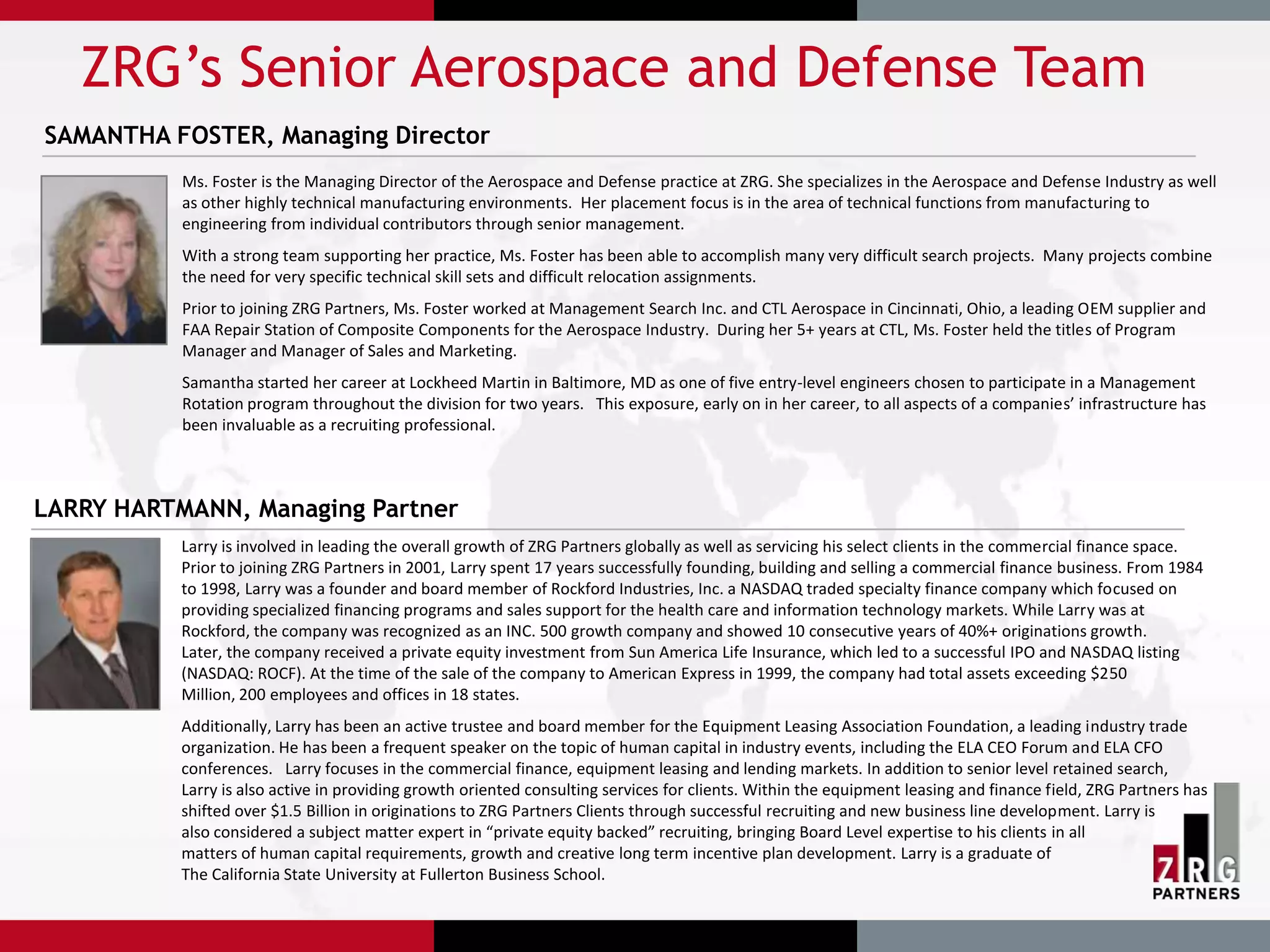 ZRG’s Senior Aerospace and Defense Team
SAMANTHA FOSTER, Managing Director
           Ms. Foster is the Managing Director of the Aerospace and Defense practice at ZRG. She specializes in the Aerospace and Defense Industry as well
           as other highly technical manufacturing environments. Her placement focus is in the area of technical functions from manufacturing to
           engineering from individual contributors through senior management.
           With a strong team supporting her practice, Ms. Foster has been able to accomplish many very difficult search projects. Many projects combine
           the need for very specific technical skill sets and difficult relocation assignments.
           Prior to joining ZRG Partners, Ms. Foster worked at Management Search Inc. and CTL Aerospace in Cincinnati, Ohio, a leading OEM supplier and
           FAA Repair Station of Composite Components for the Aerospace Industry. During her 5+ years at CTL, Ms. Foster held the titles of Program
           Manager and Manager of Sales and Marketing.
           Samantha started her career at Lockheed Martin in Baltimore, MD as one of five entry-level engineers chosen to participate in a Management
           Rotation program throughout the division for two years. This exposure, early on in her career, to all aspects of a companies’ infrastructure has
           been invaluable as a recruiting professional.



LARRY HARTMANN, Managing Partner
           Larry is involved in leading the overall growth of ZRG Partners globally as well as servicing his select clients in the commercial finance space.
           Prior to joining ZRG Partners in 2001, Larry spent 17 years successfully founding, building and selling a commercial finance business. From 1984
           to 1998, Larry was a founder and board member of Rockford Industries, Inc. a NASDAQ traded specialty finance company which focused on
           providing specialized financing programs and sales support for the health care and information technology markets. While Larry was at
           Rockford, the company was recognized as an INC. 500 growth company and showed 10 consecutive years of 40%+ originations growth.
           Later, the company received a private equity investment from Sun America Life Insurance, which led to a successful IPO and NASDAQ listing
           (NASDAQ: ROCF). At the time of the sale of the company to American Express in 1999, the company had total assets exceeding $250
           Million, 200 employees and offices in 18 states.
           Additionally, Larry has been an active trustee and board member for the Equipment Leasing Association Foundation, a leading industry trade
           organization. He has been a frequent speaker on the topic of human capital in industry events, including the ELA CEO Forum and ELA CFO
           conferences. Larry focuses in the commercial finance, equipment leasing and lending markets. In addition to senior level retained search,
           Larry is also active in providing growth oriented consulting services for clients. Within the equipment leasing and finance field, ZRG Partners has
           shifted over $1.5 Billion in originations to ZRG Partners Clients through successful recruiting and new business line development. Larry is
           also considered a subject matter expert in “private equity backed” recruiting, bringing Board Level expertise to his clients in all
           matters of human capital requirements, growth and creative long term incentive plan development. Larry is a graduate of
           The California State University at Fullerton Business School.
 